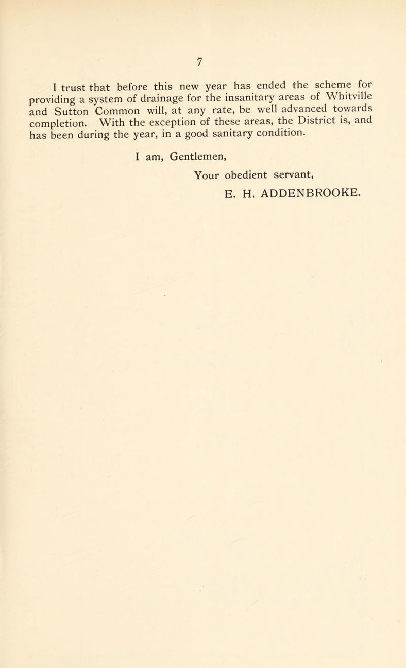 I trust that before this new year has ended the scheme for providing a system of drainage for the insanitary areas of Whitville and Sutton Common will, at any rate, be well advanced towards completion. With the exception of these areas, the District is, and has been during the year, in a good sanitary condition. 1 am, Gentlemen, Your obedient servant, E. H. ADDENBROOKE.