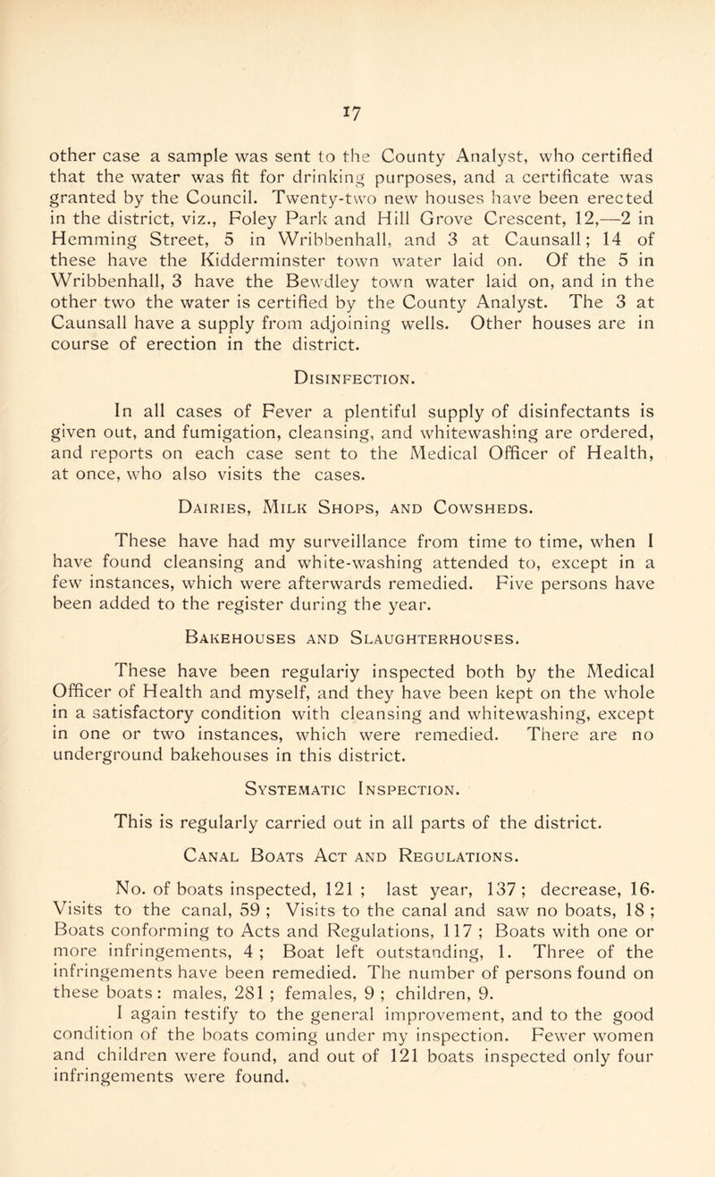 other case a sample was sent to the County Analyst, who certified that the water was fit for drinking purposes, and a certificate was granted by the Council. Twenty-two new houses have been erected in the district, viz., Foley Park and Hill Grove Crescent, 12,—2 in Hemming Street, 5 in YVribbenhall, and 3 at Caunsall; 14 of these have the Kidderminster town water laid on. Of the 5 in Wribbenhall, 3 have the Bewdley town water laid on, and in the other two the water is certified by the County Analyst. The 3 at Caunsall have a supply from adjoining wells. Other houses are in course of erection in the district. Disinfection. In all cases of Fever a plentiful supply of disinfectants is given out, and fumigation, cleansing, and whitewashing are ordered, and reports on each case sent to the Medical Officer of Health, at once, who also visits the cases. Dairies, Milk Shops, and Cowsheds. These have had my surveillance from time to time, when I have found cleansing and white-washing attended to, except in a few instances, which were afterwards remedied. Five persons have been added to the register during the year. Bakehouses and Slaughterhouses. These have been regulariy inspected both by the Medical Officer of Health and myself, and they have been kept on the whole in a satisfactory condition with cleansing and whitewashing, except in one or two instances, which were remedied. There are no underground bakehouses in this district. Systematic Inspection. This is regularly carried out in all parts of the district. Canal Boats Act and Regulations. No. of boats inspected, 121 ; last year, 137; decrease, 16* Visits to the canal, 59 ; Visits to the canal and saw no boats, 18 ; Boats conforming to Acts and Regulations, 117 ; Boats with one or more infringements, 4 ; Boat left outstanding, 1. Three of the infringements have been remedied. The number of persons found on these boats: males, 281 ; females, 9 ; children, 9. I again testify to the general improvement, and to the good condition of the boats coming under my inspection. Fewer women and children were found, and out of 121 boats inspected only four infringements were found.