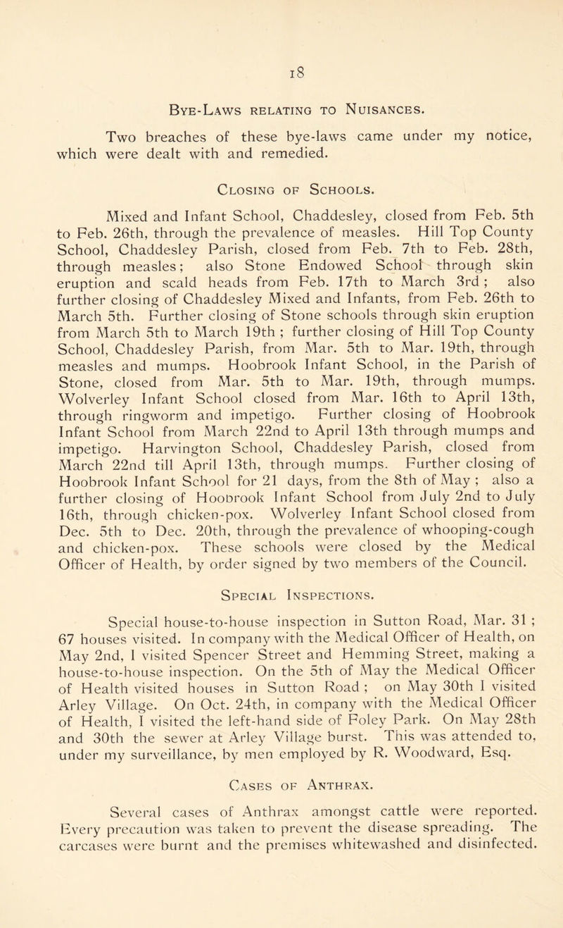 Bye-Laws relating to Nuisances. Two breaches of these bye-laws came under my notice, which were dealt with and remedied. Closing of Schools. Mixed and Infant School, Chaddesley, closed from Feb. 5th to Feb. 26th, through the prevalence of measles. Hill Top County School, Chaddesley Parish, closed from Feb. 7th to Feb. 28th, through measles; also Stone Endowed School through skin eruption and scald heads from Feb. 17th to March 3rd; also further closing of Chaddesley Mixed and Infants, from Feb. 26th to March 5th. Further closing of Stone schools through skin eruption from March 5th to March 19th ; further closing of Hill Top County School, Chaddesley Parish, from Mar. 5th to Mar. 19th, through measles and mumps. Hoobrook Infant School, in the Parish of Stone, closed from Mar. 5th to Mar. 19th, through mumps. Wolverley Infant School closed from Mar. 16th to April 13th, through ringworm and impetigo. Further closing of Hoobrook Infant School from March 22nd to April 13th through mumps and impetigo. Harvington School, Chaddesley Parish, closed from March 22nd till April 13th, through mumps. Further closing of Hoobrook Infant School for 21 days, from the 8th of May ; also a further closing of Hoonrook Infant School from July 2nd to July 16th, through chicken-pox. Wolverley Infant School closed from Dec. 5th to Dec. 20th, through the prevalence of whooping-cough and chicken-pox. These schools were closed by the Medical Officer of Health, by order signed by two members of the Council. Special Inspections. Special house-to-house inspection in Sutton Road, Mar. 31 ; 67 houses visited. In company with the Medical Officer of Health, on May 2nd, 1 visited Spencer Street and Hemming Street, making a house-to-house inspection. On the 5th of May the Medical Officer of Health visited houses in Sutton Road ; on May 30th I visited Arley Village. On Oct. 24th, in company with the Medical Officer of Health, I visited the left-hand side of Foley Park. On May 28th and 30th the sewer at Arley Village burst. This was attended to, under my surveillance, by men employed by R. Woodward, Esq. Cases of Anthrax. Several cases of Anthrax amongst cattle were reported. Every precaution was taken to prevent the disease spreading. The carcases were burnt and the premises whitewashed and disinfected.