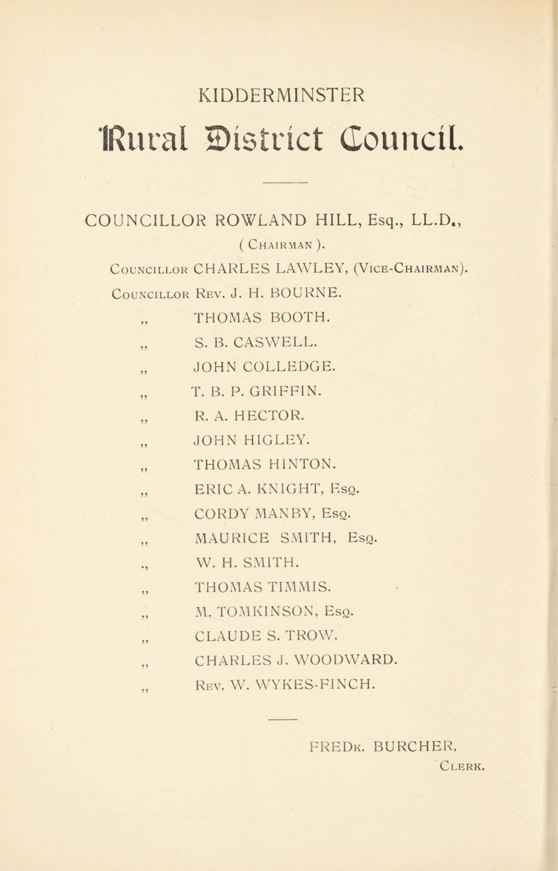 IRural district Council. COUNCILLOR ROWLAND HILL, Esq., LL.D,, ( Chairman ). Councillor CHARLES LAWLEY, (Vice-Chairman). Councillor Rev. J. H. BOURNE. „ THOMAS BOOTH. „ S. B. CASWELL. „ JOHN COLLEDGE. „ T. B. P. GRIFFIN. „ R. A. HECTOR. „ JOHN HIGLEY. „ THOMAS HINTON. „ ERIC A. KNIGHT, F.sq. „ CORDY MAN BY, Esq. „ MAURICE SMITH, Esq. W. H. SMITH. „ THOMAS TIMMIS. „ M. TOMKINSON, Eso. „ CLAUDE S. TROW. „ CHARLES J. WOODWARD. Rev. W. WYKES-FINCH. FREDk. BURCHER, Clerk.