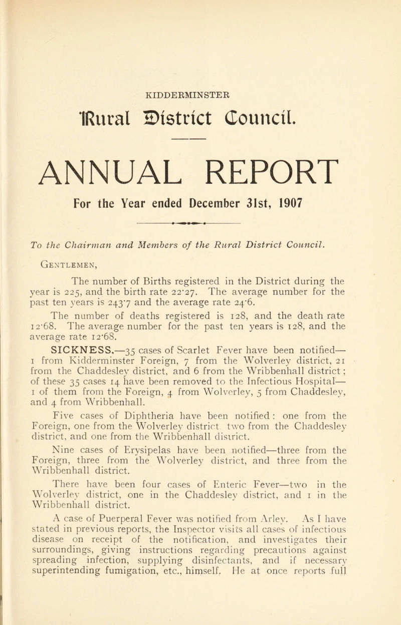 IRuval ^District Council. ANNUAL REPORT For the Year ended December 31st, 1907 To the Chairman and Members of the Rural District Council. Gentlemen, The number of Births registered in the District during the year is 225, and the birth rate 22*27. The average number for the past ten years is 243*7 and the average rate 24*6. The number of deaths registered is 128, and the death rate 12*68. The average number for the past ten years is 128, and the average rate 12*68. SICKNESS.—35 cases of Scarlet Fever have been notified— 1 from Kidderminster Foreign, 7 from the Wolverley district, 21 from the Chaddesley district, and 6 from the Wribbenhall district; of these 35 cases 14 have been removed to the Infectious Hospital— 1 of them from the Foreign, 4 from Wolverley, 5 from Chaddesley, and 4 from Wribbenhall. Five cases of Diphtheria have been notified : one from the Foreign, one from the Wolverley district two from the Chaddesley district, and one from the Wribbenhall district. Nine cases of Erysipelas have been notified—three from the Foreign, three from the Wolverley district, and three from the Wribbenhall district. There have been four cases of Enteric Fever—two in the Wolverley district, one in the Chaddesley district, and 1 in the Wribbenhall district. A case of Puerperal Fever was notified from Arlev. As I have stated in previous reports, the Inspector visits all cases of infectious disease on receipt of the notification, and investigates their surroundings, giving instructions regarding precautions against spreading infection, supplying disinfectants, and if necessary superintending fumigation, etc., himself, He at once reports full