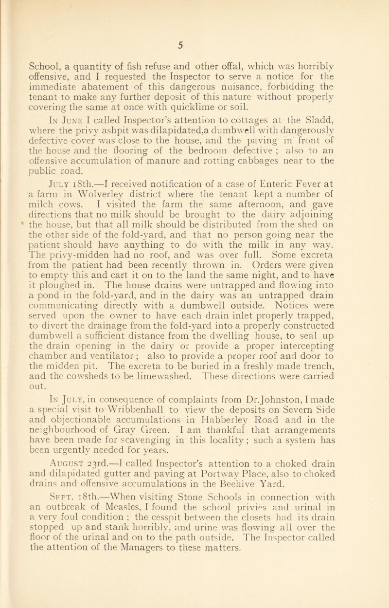 School, a quantity of fish refuse and other offal, which was horribly offensive, and I requested the Inspector to serve a notice for the immediate abatement of this dangerous nuisance, forbidding the tenant to make any further deposit of this nature without properly covering the same at once with quicklime or soil. In June I called Inspector’s attention to cottages at the Sladd, where the privy ashpit was dilapidated,a dumbwell with dangerously defective cover was close to the house, and the paving in front of the house and the flooring of the bedroom defective ; also to an offensive accumulation of manure and rotting cabbages near to the public road. July 18th.—I received notification of a case of Enteric Fever at a farm, in Wolverley district where the tenant kept a number of milch cows. I visited the farm the same afternoon, and gave directions that no milk should be brought to the dairy adjoining the house, but that all milk should be distributed from the shed on the other side of the fold-yard, and that no person going near the patient should have anything to do with the milk in any way. The privy-midden had no roof, and was over full. Some excreta from the patient had been recently thrown in. Orders were given to empty this and cart it on to the land the same night, and to have it ploughed in. The house drains were untrapped and flowing into a pond in the fold-yard, and in the dairy was an untrapped drain communicating directly with a dumbwell outside. Notices were served upon the owner to have each drain inlet properly trapped, to divert the drainage from the fold-yard into a properly constructed dumbwTell a sufficient distance from the dwelling house, to seal up the drain opening in the dairy or provide a proper intercepting chamber and ventilator; also to provide a proper roof and door to the midden pit. The excreta to be buried in a freshly made trench, and the cowsheds to be limewashed. These directions were carried out. In July, in consequence of complaints from Dr.Johnston, I made a special visit to Wribbenhall to viewr the deposits on Severn Side and objectionable accumulations in Habberley Road and in the neighbourhood of Gray Green. I am thankful that arrangements have been made for scavenging in this locality ; such a system has been urgently needed for years. August 23rd.—I called Inspector’s attention to a choked drain and dilapidated gutter and paving at Portway Place, also to choked drains and offensive accumulations in the Beehive Yard. Sept. 18th.—When visiting Stone Schools in connection with an outbreak of Measles, I found the school privies and urinal in a verv foul condition ; the cesspit between the closets had its drain 1 stopped up and stank horribly, and urine was flowing all over the floor of the urinal and on to the path outside. The Inspector called the attention of the Managers to these matters.