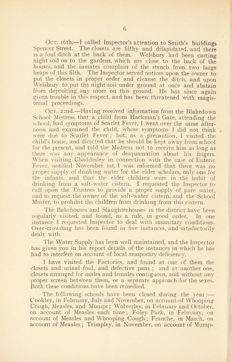 Oct. i6th.—I called Inspector’s attention to Smith’s buildings Spencer Street. The closets are filthy and dilapidated, and there is a foul ditch at the back of them. Welsbury had been carting night soil on to the gardens, which are close to the back of the houses, and the inmates complain of the stench from two large heaps of this filth. The Inspector served notices upon the owner to put the closets in proper order and cleanse the ditch, and upon Welsbury to put the night soil under ground at once and abstain from depositing any more on this ground. He has since again given trouble in this respect, and has been threatened with magis¬ terial proceedings. Oct. 22nd.—Having received information from the Blakedown School Mistress that a child from Hackman’s Gate, attending the school, had symptoms of Scarlet Fever, I went over the same after¬ noon and examined the child, whose symptoms I did not think were due to Scarlet Fever ; but, as a precaution, I visited the child’s home, and directed that he should be kept away from school for the present, and told the Mistress not to receive him as long as there was any appearance of desquamation about his fingers. When visiting Chaddesley in connection with the case of Enteric Fever, notified November 1st, I was informed that there was no proper supply of drinking water for the elder scholars, only one for the infants, and that the elder children were in the habit of drinking from a soft-water cistern. I requested the Inspector to call upon the Trustees to provide a proper supply of pure water, and to request the owner of the soft-water cistern, and the School Master, to prohibit the children from drinking from this cistern. The Bakehouses and Slaughterhouses in the district have been regularly visited, and found, as a rule, in good order. In one instance I requested Inspector to deal with insanitary conditions. Over-crowding has been found in five instances, and satisfactorily dealt with. The Water Supply has been well maintained, and the Inspector has given you in his report details of the instances in which he has had to interfere on account of local temporary deficiency. I have visited the Factories, and found at one of them the closets and urinal foul, and defective pans ; and at another one, closets arranged for males and females contiguous, and without any proper screen between them, or a separate approach for the sexes. Both these conditions have been remedied. The following schools have been closed during the year :— Cookley, in February, July and November, on account of Whooping Cough, Measles, and Mumps; Wolverley, in February and October, on account of Measles each time; Foley Park, in February, on account of Measles and Whooping Cough ; Franche, in March, on account of Measles ; Trimpley, in November, on account of Mumps