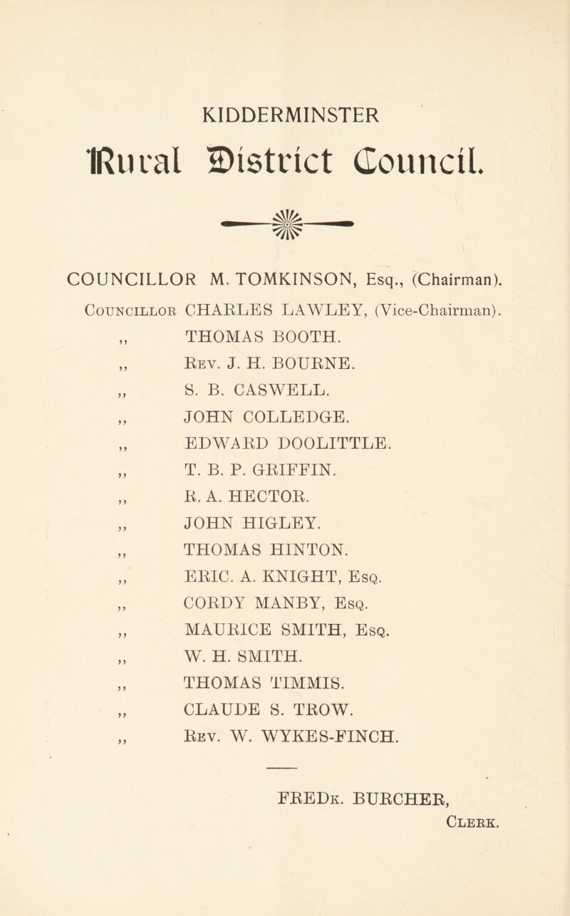IRural District Council COUNCILLOR M. TOMKINSON, Esq., (Chairman). Councillor CHARLES LAWLEY, (Vice-Chairman). „ THOMAS BOOTH. „ Rev. J. H. BOURNE. „ S. B. CASWELL. „ JOHN COLLEDGE. „ EDWARD DOOLITTLE. „ T. B. P. GRIFFIN. „ R. A. HECTOR. „ JOHN HIGLEY. „ THOMAS HINTON. „ ERIC. A. KNIGHT, Esq. „ CORDY MANBY, Esq. „ MAURICE SMITH, Esq. „ W. H. SMITH. „ THOMAS TIMMIS. „ CLAUDE S. TROW. „ Rev. W. WYKES-FINCH. FREDk. BURCHER, Clerk.