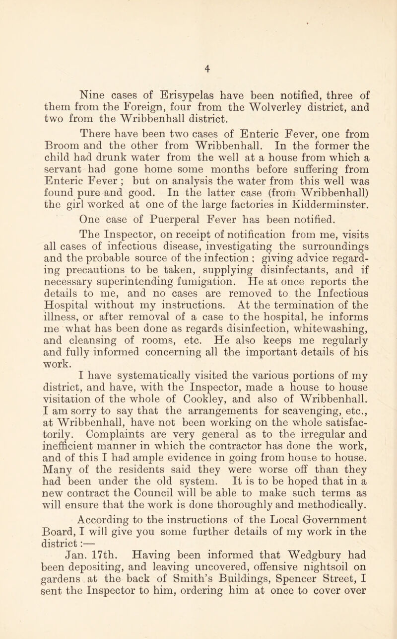 Nine cases of Brisypelas have been notified, three of them from the Foreign, four from the Wolverley district, and two from the Wribbenhall district. There have been two cases of Enteric Fever, one from Broom and the other from Wribbenhall. In the former the child had drunk water from the well at a house from which a servant had gone home some months before suffering from Enteric Fever ; but on analysis the water from this well was found pure and good. In the latter case (from Wribbenhall) the girl worked at one of the large factories in Kidderminster. One case of Puerperal Fever has been notified. The Inspector, on receipt of notification from me, visits all cases of infectious disease, investigating the surroundings and the probable source of the infection ; giving advice regard- ing precautions to be taken, supplying disinfectants, and if necessary superintending fumigation. He at once reports the details to me, and no cases are removed to the Infectious Hospital without my instructions. At the termination of the illness, or after removal of a case to the hospital, he informs me what has been done as regards disinfection, whitewashing, and cleansing of rooms, etc. He also keeps me regularly and fully informed concerning all the important details of his work. I have systematically visited the various portions of my district, and have, with the Inspector, made a house to house visitation of the whole of Cookley, and also of Wribbenhall. I am sorry to say that the arrangements for scavenging, etc., at Wribbenhall, have not been working on the whole satisfac- torily. Complaints are very general as to the irregular and inefficient manner in which the contractor has done the wrork, and of this I had ample evidence in going from house to house. Many of the residents said they were worse off than they had been under the old system. It is to be hoped that in a new contract the Council will be able to make such terms as will ensure that the work is done thoroughly and methodically. According to the instructions of the Local Government Board, I will give you some further details of my work in the district:— Jan. 17th. Having been informed that Wedgbury had been depositing, and leaving uncovered, offensive nightsoil on gardens at the back of Smith’s Buildings, Spencer Street, I sent the Inspector to him, ordering him at once to cover over
