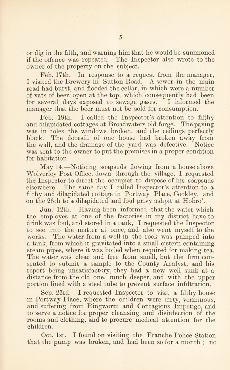 or dig in the filth, and warning him that he would be summoned if the offence was repeated. The Inspector also wrote to the owner of the property on the subject. Feb. 17th. In response to a request from the manager, I visited the Brewery in Sutton Road. A sewer in the main road had burst, and flooded the cellar, in which were a number of vats of beer, open at the top, which consequently had been for several days exposed to sewage gases. I informed the manager that the beer must not be sold for consumption. Feb. 19th. I called the Inspector’s attention to filthy and dilapidated cottages at Broadwaters old forge. The paving was in holes, the windows broken, and the ceilings perfectly black. The doorsill of one house had broken away from the wall, and the drainage of the yard was defective. Notice was sent to the owner to put the premises in a proper condition for habitation. May 14.—Noticing soapsuds flowing from a house above Wolverley Post Office, down through the village, I requested the Inspector to direct the occupier to dispose of his soapsuds elsewhere. The same day I called Inspector’s attention to a filthy and dilapidated cottage in Portway Place, Cookley, and on the 26th to a dilapidated and foul privy ashpit at Hobro’. June 12th. Having been informed that the water which the employes at one of the factories in my district have to drink was foul, and stored in a tank, I requested the Inspector to see into the matter at once, and also went myself to the works. The water from a well in the rock was pumped into a tank, from which it gravitated into a small cistern containing steam pipes, where it was boiled when required for making tea. The water was clear and free from smell, but the firm con- sented to submit a sample to the County Analyst, and his report being unsatisfactory, they had a new well sunk at a distance from the old one, much deeper, and with the upper portion lined with a steel tube to prevent surface infiltration. Sep. 23rd. I requested Inspector to visit a filthy house in Portway Place, where the children were dirty, verminous, and suffering from Ringworm and Contagious Impetigo, and to serve a notice for proper cleansing and disinfection of the rooms and clothing, and to procure medical attention for the children. Oct. 1st. I found on visiting the Franche Police Station that the pump was broken, and had been so for a month ; no