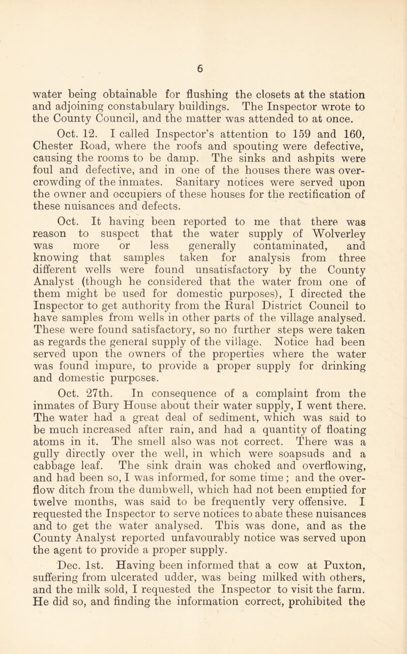 water being obtainable for flushing the closets at the station and adjoining constabulary buildings. The Inspector wrote to the County Council, and the matter was attended to at once. Oct. 12. I called Inspector’s attention to 159 and 160, Chester Road, where the roofs and spouting were defective, causing the rooms to be damp. The sinks and ashpits were foul and defective, and in one of the houses there was over- crowding of the inmates. Sanitary notices were served upon the owner and occupiers of these houses for the rectification of these nuisances and defects. Oct. It having been reported to me that there was reason to suspect that the water supply of Wolverley was more or less generally contaminated, and knowing that samples taken for analysis from three different wells were found unsatisfactory by the County Analyst (though he considered that the water from one of them might be used for domestic purposes), I directed the Inspector to get authority from the Rural District Council to have samples from wells in other parts of the village analysed. These were found satisfactory, so no further steps were taken as regards the general supply of the village. Notice had been served upon the owners of the properties where the water was found impure, to provide a proper supply for drinking and domestic purposes. Oct. 27th. In consequence of a complaint from the inmates of Bury House about their water supply, I went there. The water had a great deal of sediment, which was said to be much increased after rain, and had a quantity of floating- atoms in it. The smell also was not correct. There was a gully directly over the well, in which were soapsuds and a cabbage leaf. The sink drain was choked and overflowing, and had been so, I was informed, for some time; and the over- flow ditch from the dumb well, which had not been emptied for twelve months, was said to be frequently very offensive. I requested the Inspector to serve notices to abate these nuisances and to get the water analysed. This was done, and as the County Analyst reported unfavourably notice was served upon the agent to provide a proper supply. Dec. 1st. Having been informed that a cow at Puxton, suffering from ulcerated udder, was being milked with others, and the milk sold, I requested the Inspector to visit the farm. He did so, and finding the information correct, prohibited the