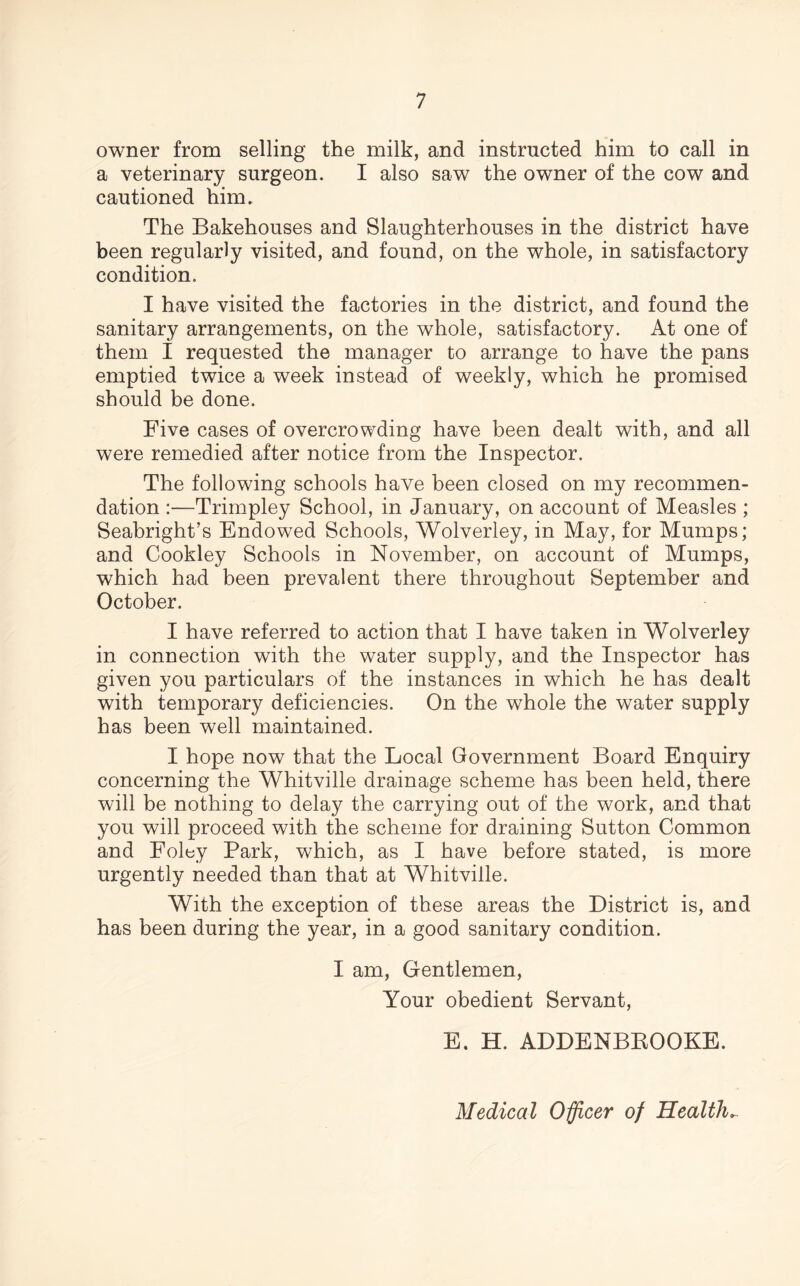 owner from selling the milk, and instructed him to call in a veterinary surgeon. I also saw the owner of the cow and cautioned him. The Bakehouses and Slaughterhouses in the district have been regularly visited, and found, on the whole, in satisfactory condition. I have visited the factories in the district, and found the sanitary arrangements, on the whole, satisfactory. At one of them I requested the manager to arrange to have the pans emptied twice a week instead of weekly, which he promised should be done. Five cases of overcrowding have been dealt with, and all were remedied after notice from the Inspector. The following schools have been closed on my recommen- dation :—Trimpley School, in January, on account of Measles ; Seabright’s Endowed Schools, Wolverley, in May, for Mumps; and Cookley Schools in November, on account of Mumps, which had been prevalent there throughout September and October. I have referred to action that I have taken in Wolverley in connection with the water supply, and the Inspector has given you particulars of the instances in which he has dealt with temporary deficiencies. On the whole the water supply has been well maintained. I hope now that the Local Government Board Enquiry concerning the Whitville drainage scheme has been held, there will be nothing to delay the carrying out of the work, and that you will proceed with the scheme for draining Sutton Common and Foley Park, which, as I have before stated, is more urgently needed than that at Whitville. With the exception of these areas the District is, and has been during the year, in a good sanitary condition. I am, Gentlemen, Your obedient Servant, E. H. ADDENBBOOKE. Medical Officer of Health