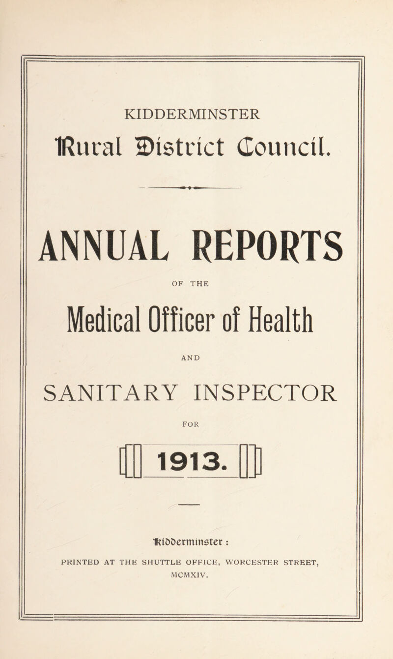 IRural ^District Council. ANNUAL REPORTS OF THE Medical Officer of Health AND SANITARY INSPECTOR FOR fl ! 1913. Ill IfUDDermmster: PRINTED AT THE SHUTTLE OFFICE, WORCESTER STREET, MCMXIV.