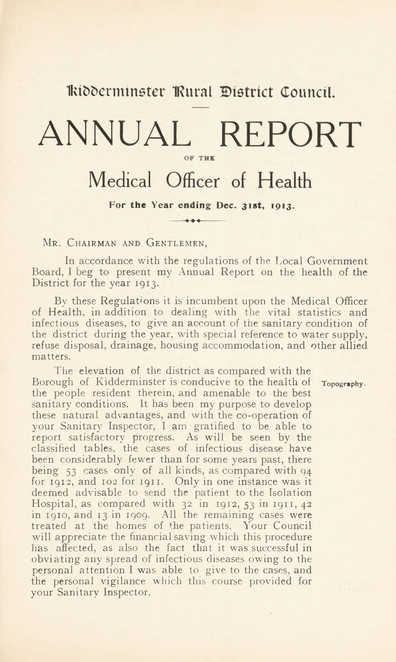 Ikifcfcetmmster IRural ^District Council. ANNUAL REPORT OF THE Medical Officer of Health For the Year ending Dec. 31st, 1913. Mr. Chairman and Gentlemen, In accordance with the regulations of the Local Government Board, I beg to present my Annual Report on the health of the District for the year 1913. By these Regulations it is incumbent upon the Medical Officer of Health, in addition to dealing with the vital statistics and infectious diseases, to give an account of the sanitary condition of the district during the year, with special reference to water supply, refuse disposal, drainage, housing accommodation, and other allied matters. The elevation of the district as compared with the Borough of Kidderminster is conducive to the health of Topography, the people resident therein, and amenable to the best sanitary conditions. It has been my purpose to develop these natural advantages, and with the co-operation of your Sanitary Inspector, I am gratified to be able to report satisfactory progress. As will be seen by the classified tables, the cases of infectious disease have been considerably fewer than for some years past, there being 53 cases only of all kinds, as compared with 94 for 1912, and 102 for 1911. Only in one instance was it deemed advisable to send the patient to the Isolation Hospital, as compared with 32 in 1912, 53 in 1911, 42 in 1910, and 13 in 1909. All the remaining cases were treated at the homes of the patients. Your Council will appreciate the financial saving which this procedure has affected, as also the fact that it was successful in obviating any spread of infectious diseases owing to the personal attention I was able to give to the cases, and the personal vigilance which this course provided for your Sanitary Inspector.