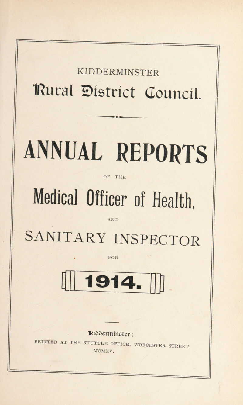 KIDDERMINSTER IRural district Council. ANNUAL REPORTS OF THE Medical Officer of Health AND SANITARY INSPECTOR FOR fUDDerminster: PRINTED AT THE SHUTTLE OFFICE, WORCESTER STREET MCMXV.