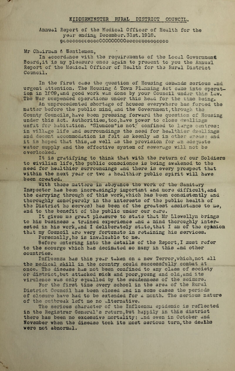 KIDDERMINSTER RURAL DISTRICT COUNCIL. Annual Report of the Medical Officer of Health for the year ending December.31st.1910. pcoooooccocooOOOOOOOOOoococooooooooo Mr Chairman & Kentlemen, In accordance with the requirements of the Local Government Board,it is my pleasure once again to present to you the Annual Report of the Meaical Officer of Health fcr the Rural District Council. In the first ca3e the question of Housing demands serious „nd urgent attention. The Housing £ Town Planning Act came into operat- ion in 1909,and good work was done by your Council under this Law. The War suspended operations under this head for the time being. An unprecedented shortage of houses everywhere has forced the matter before the public mind/and the Government,through the County Councils,have been pressing forward the question of Housing under this Act. Authorities,too,have power to close dwellings unfmt for habitation. SluiQdomis not;' confined to large centres: in village life and surroundings the need for healthier dwellings and decent accommodation is felt as keenly as in other areas: and it is hoped that this,aS well as the provision for an adequate water supply and the effective system of sewerage will not be overlooked. It is gratifying to think that with the return of our Soldiers to civilian life,the public conscience is being awakened to the need for healthier surroundings and there is every prospect that within the next year cr two a healthier public spirit will have been created* With these matters in abeyance the work of the Sanitary Inspector has been increasingly important and more difficult,and the carrying through of this work,which has been consistently and thoroughly done(purely in the interests of the public health of the District ho serves) has been of the greatest assistance to me, and to the benefit of the public under our care. It gives me great pleasure to state that Mr Llewellyn brings to his business a trained experience and a mind thoroughly inter- ested in his work,and I deliberately state,that I am of the opinion that my Council are very fortunate in retaining his services. Personally,he is invaluable to me. Before entering into the details of the Report,I must refer to the scourge which has decimated so many in this and other countries. Influenza has this ye-r taken on a new Terror,which,not all the medical skill in the country could successfully combat at once. The disease has not been confined to any class of society or district,but attacked rich and poor,young and old,and its virulence was only equalled by the suddenness of the seizure. For the first time every school in the area of the Rural District Council has been closed and in some cases the periods of closure have had to be extended for a month. The serious nature of the outbreak left me no alternative. The serious character of the Influenza epidemic is reflected in the Registrar General's return,but happily in this district there has been no excessive mortality: ~nd even in October and November when the disease took its most serious turn, the deaths were not abnormal.