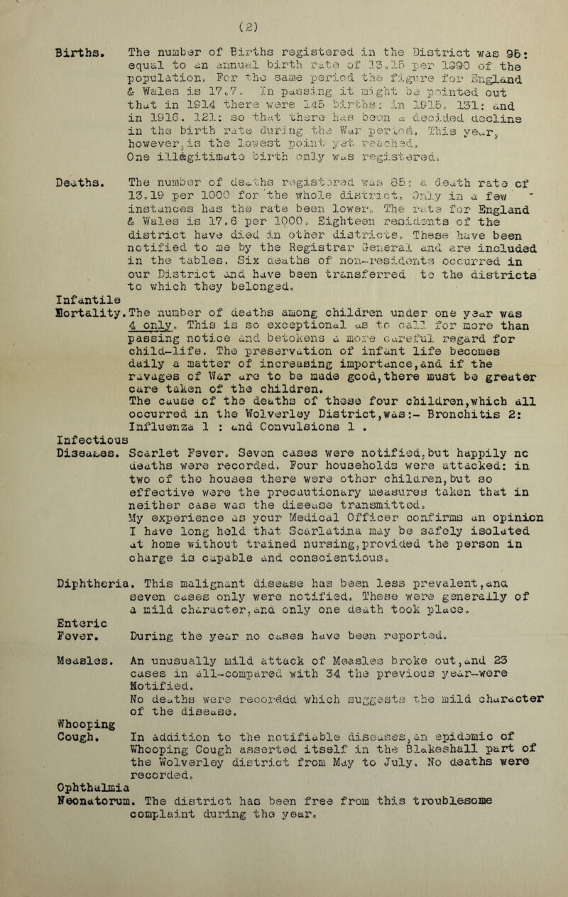 (2) Births. The number of Births registered in the District was 96: equal to an annual birth rate of 13=15 per 1S90 of the population. For the same period the figure for England & Wales is 17<>7 „ In passing it might be pointed out that in 1914 there were 145 births: in 1915. 131: and in 1916. 121: so that there has boon <* decided decline in the birth rate during the War period. This ve^r. howeverjis the lowest point yet reached. One illegitimate birth only was registered. Deaths. The number of deaths registered was 85: a death rate cf 13.19 per 1000 for’the whole district. Only in a few instances has the rate been lower*., The rate for England & Wales is 17.6 per 1000, Eighteen residents of the district have died in other districts. These have been notified to me by the Registrar General and are included in the tables. Six deaths of non-residents occurred in our District and have been transferred to the districts to which they belonged. Infantile Kort&lity.The number of deaths among children under one year was 4 only. This is so exceptional as to call for more than passing notice and betokens a more careful regard for child-life. The preservation of infant life becomes daily a matter of increasing importance,and if the ravages cf War are to bo made good,there must be greater care taken of the children. The cause cf the deaths of those four children,which all occurred in the Wolverloy District,wasBronchitis 2: Influenza 1 : and Convulsions 1 . Infectious Diseases. Scarlet Fever. Seven cases were notified.but happily nc deaths were recorded. Four households were attacked: in two of the houses there were other children,but so effective were the precautionary measures taken that in neither case was the disease transmitted. My experience as your Medical Officer confirms an opinion I have long hold that Scarlatina may be safely isolated at home without trained nursing,provided the person in charge is capable and conscientious. Diphtheria. This malignant disease has been less prevalent,ana seven cases only v/ere notified. These were generally of a mild character,and only one death took place. Enteric Fever. During the year no cases have been reported. Measles. An unusually mild attack of Measles broke out,and 23 cases in all-compared with 34 the previous year-were Notified. No deaths were recorded which suggests the mild character of the disease. Whooping Cough. In addition to the notifiable diseases,an epidemic cf Whooping Cough asserted itself in the Blakeshall part of the Wolverloy district from May to July. No deaths were recorded. Ophthalmia Neonatorum. The district has been free from this troublesome complaint during the year.