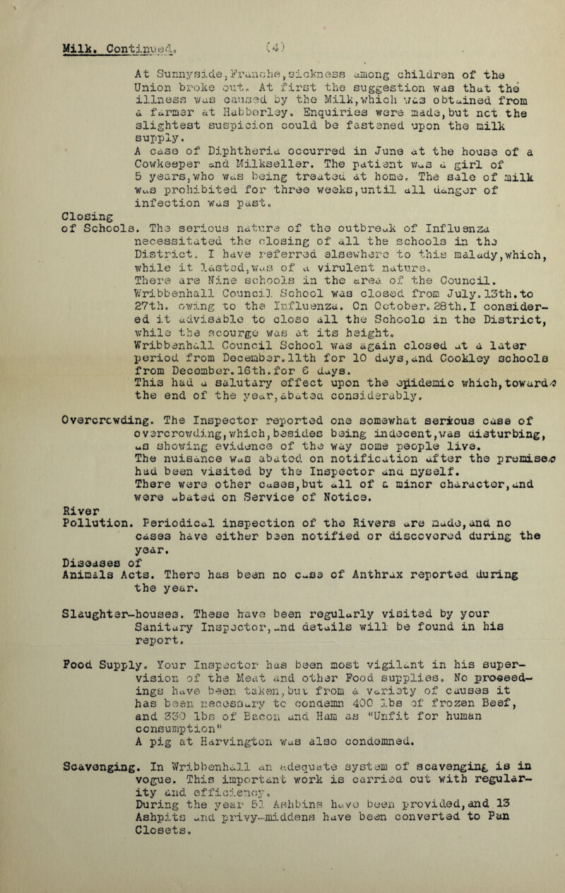(4) Milk, Contiim.ed 0 At Sunnyside,tranche,sickness among children of the Union broke out. At first the suggestion was that the illness was caused by the Milk,which was obtained from a farmer at Habborley. Enquiries were made,but net the slightest suspicion could be fastened upon the milk supply. A case of Diphtheria occurred in June at the house of a Cowkeeper and Milkseller, The patient vms a girl of 5 years,who was being treated at home. The sale of milk WwS prohibited for three weeks,until all danger of infection was past. Closing of Schools. The serious nature of the outbreak of Influenza necessitated the closing of all the schools in the District. I have referred elsewhere to this malady,which, while it lasted,was of a virulent nature. There are Mine schools in the area of the Council. Wribbenhall Counci}. School was closed from July.13th.to 27th. owing to the Influenza. Cn October.28th.I consider- ed it advisable to close all the Schools in the District, while the scourge was at its height, Wribbenhall Council School was again closed at a later period from December.11th for 10 days,and Cookley schools from Decomber.16th.for 6 days. This had u salutary effect upon the epidemic which,towards the end of the year,abated considerably. Overcrowding. The Inspector reported one somewhat serious case of overcrowding,which,besides being indecent,vae disturbing, aO showing evidence of the way some people live. The nuisance Was abated on notification after the premises had been visited by the Inspector and myself. There were other cases,but all of a minor character,and were abated on Service of Notice. River Pollution. Periodical inspection of tho Rivers are made,and no cases have either been notified or discovered during the year. Diseases of Animals Acta. Thero has been no c-se of Anthrax reported during the year. Slaughter-houses. These have been regularly visited by your Sanitary Inspector,~nd details will be found in his report. Pood Supply. Your Inspector has been most vigilant in his super- vision of the Meat and other Food supplies. No proceed- ings have been taken,but from a variety of causes it has been necessary to condemn 400 lbs of frozen Beef, and 330 lbs of Bacon and Ham as Unfit for human consumption A pig at Harvington Was also condemned. Scavenging. In Wribbenhall an adequate system of scavenging is in vogue. This important work is carried out with regular- ity and efficiency. During the year 51 Ashbins have been provided,and 13 Ashpits and privy-middens have been converted to Pan Closets.