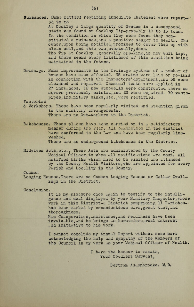 (5) Nuisances. Soma matters requiring immediate abatement we re report—' od to me At Ccokley a large quantity of Swedes in a decomposed state was found on Cockley Tip-probably 10 to 15 tons- In the condition in which they were founa they con- stituted a nuisance,and a positive danger to health. The owner,upon being notified,promised to cover them up with clean soil,and this was,eventually,done. The Tip at Cookloy ,generally speaking,is now well kept, and there seems every likelihood of this condition being maintained in the future. Drainage. Some improvements in the Drainage systems of a number of houses have been effected. 38 drains were laid or re-laid in connection with the Inspectors' department,and 59 were cleansed and repaired. Chemical tests were applied in 27 instances. 12 new dumbwells wero constructed where no sewers previously existed,and 23 were repaired. 19 waste- pipes ,insanitary sinks,etc.,wore rectified. Factories & Workshops. These have been regularly visited and attention given to the sanitary arrangements. There aro no Out-workers in the District. Bakehouses. These places have been Carried on in a Satisfactory manner during the year. All bakehouses in the district have conformed to the Law and have been regularly lime- washed. There are no underground bakehouses in the District. Midwives Acts,etc., These Acts are administered by the County Medical Officer,to whom all notifications are sent. All notified births which need to be visited are attended by the County Health Visitors,who are appointed for every Parish and Locality in the County. Common Lodging Houses.There are nc Common Lodging Houses or Cellar Dwell- ings in the District. Conclusion. It is my pleasure once again to testify to the intelli- gence and seal displayed by your Sanitary Inspector,whose work in this District-u District comprising 11 Parishes- has bean marked by conscientious care,great tact,and thoroughness. His Co-operation,assistance,and readiness have been invaluable,and he brings as heretofore,real interest and initiative to his work. I cannot conclude my Annual Report without once more acknowledging the help and sympathy of the Members of the Council in my work as your Medical Officer of Health. I. have the honour to remain, Your Obedient Servant, Bertram Aduenbrooke. M.D.