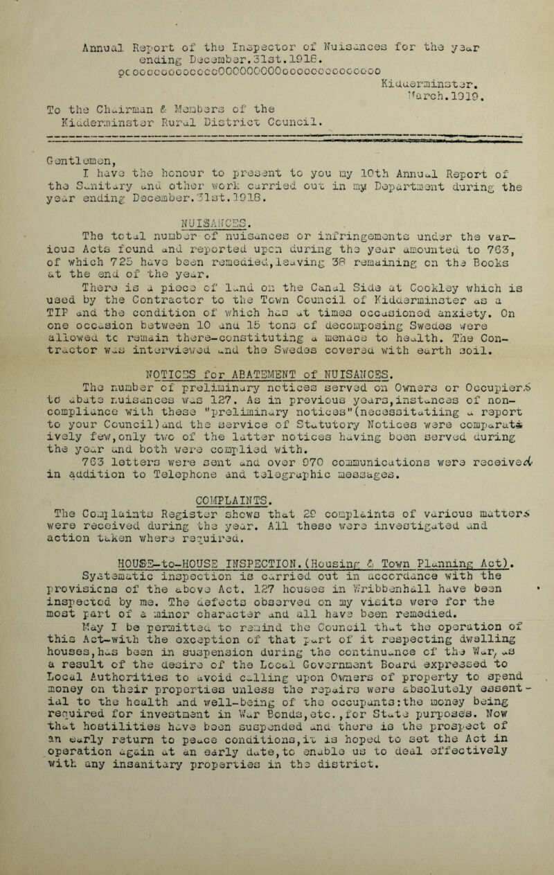 Annual Report of the Inspector of Nuisances for the year ending December. 3‘lst. 1916. pc ooocoooococcOOCOOOCOOooooooogogoooo Kiduerminster. March. 1019. To the Chairman & Members of the Kidderminster Rural District Council. Gentlemen, I have the honour to present to you my 10th Annual Report of the Sanitary and other work curried out in my Department during the year ending December.31st.1918. NUISANCES. The total number of nuisances or infringements under the var- ious Acts found and reported upon during the year amounted to 763, of which 725 have been remedied,leaving 38 remaining on the Books at the end of the year. There is a piece of land on the Canal Side at Cookley which is used by the Contractor to the Town Council of Kidderminster as a TIP and the condition of which has at times occasioned anxiety. On one occasion between 10 ana 15 tons of decomposing Swedes were allowed to remain there-constituting a menace to health. The Con- tractor was interviewed and the Swedes covered with earth soil. NOTICES for ABATEMENT of NUISANCES. The number of preliminary notices served on Owners or Occupierk to abate nuisances was 127. As in previous years,instances of non- compliance with these ’'preliminary notices(necessitating a report to your Council)and the service of Statutory Notices were comparut* ively few,only two of the latter notices having been served during the year and both were complied v/ith. 763 letters were cent and over 970 communications were received- in addition to Telephone and telegraphic messages. COMPLAINTS. The Complaints Register shows that 29 complaints of various mutters' were received during the year. All these were investigated and action taken where required. HOUS'S-to-HOUSE INSPECTION. (Housing 6 Town Planning Act). Systematic inspection is carried out in accordance with the provisions of the above Act. 127 houses in VJribbenhall have been inspected by me. The defects observed on my visits were for the most part of a minor character and all have been remedied. May I be permitted to remind the Council that the operation of this Act-with the exception of that part of it respecting dwelling houses,has been in suspension during the continuance of the War, a3 a result of the desire of the Local Government Board expressed to Local Authorities to avoid calling upon Owners of property to spend money on their properties unless the repairs were absolutely essent- ial to the health and well-being of the occupants:the money being required for investment in War Bonds,etc. ,for State purpose's. Now that hostilities have been suspended and there is the prospect of an early return to peace conditions,it is hoped to set the Act in operation again at an early date,to enable us to deal effectively with any insanitary properties in the district.