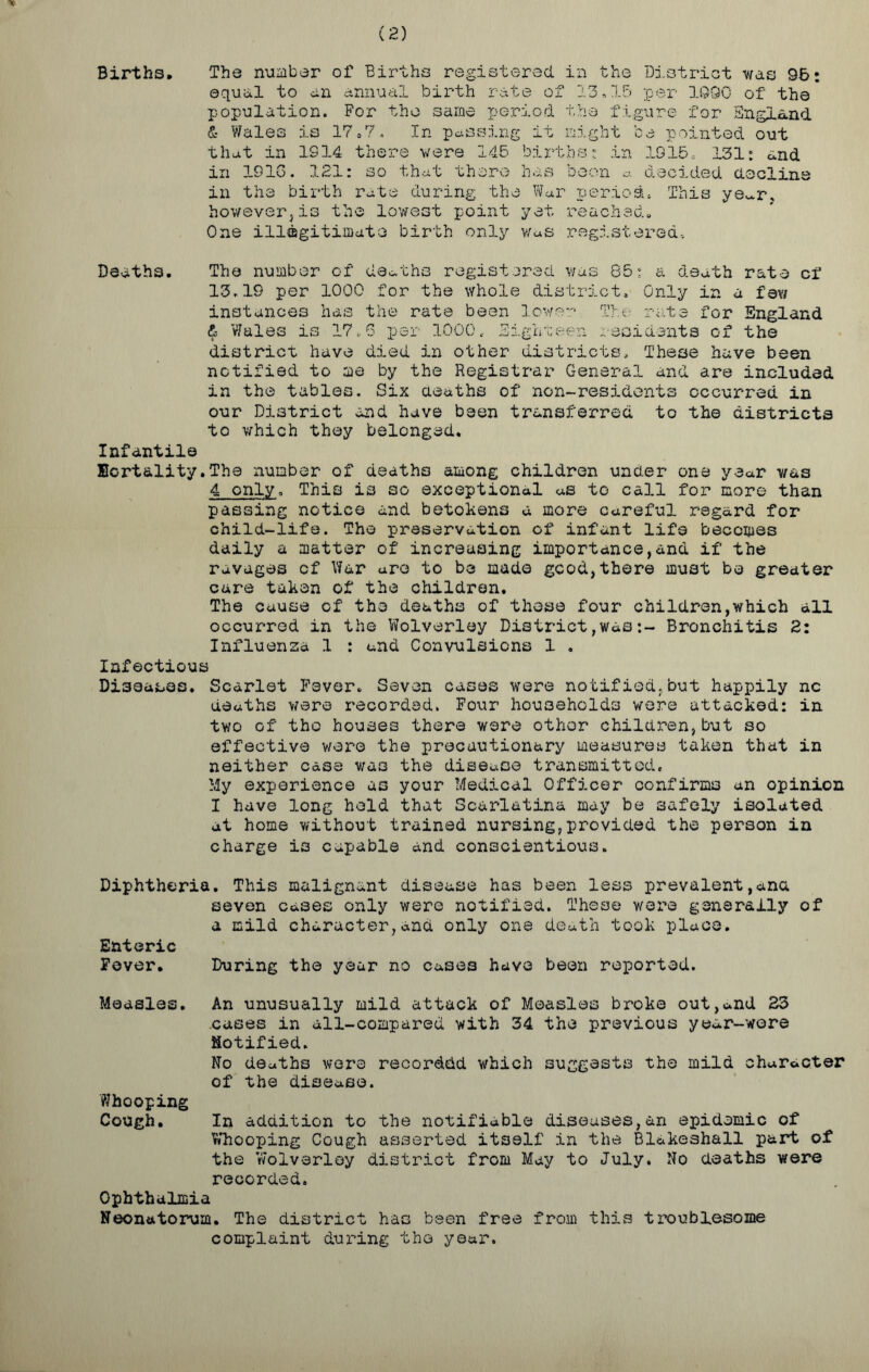 (2) Births, Tbs number of Births registered in the District was 95: equal to an annual birth rate of 13.15 per 1090 of the population. For the same period the figure for England & Wales is 17.7. In passing if might be pointed out that in IS14 there were 145 births: in 1915, 131: and in 1916. 121: so that there has boon a decided decline in the birth rate during the War period. This ye^r, however}is the lowest point yet reached. One illegitimate birth only w«s registered. Deaths. The number of deaths registered was 85: a death rate cf 13.19 per 1000 for the whole district. Only in a fe\i instances has the rate been lower The rate for England & 'Wales is 17,6 per 1000« Eighteen residents of the district have died in other districts. These have been notified to me by the Registrar General and are included in the tables. Six deaths of non-residents occurred in our District and have been transferred to the districts to which they belonged. Infantile mortality.The number of deaths among children under one year was 4 only. This is so exceptional as to call for more than passing notice and betokens a more careful regard for child-life. The preservation of infant life becomes daily a matter of increasing importance,and if the ravages cf War arc to be made good,there must be greater care taken of the children. The cause of the deaths of these four children,which all occurred in the Wolverley District,wasBronchitis 2: Influenza 1 : and Convulsions 1 , Infectious Diseases. Scarlet Fever. Seven cases were notified,but happily nc deaths were recorded. Four households were attacked: in two of the houses there were other children,but so effective were the precautionary measures taken that in neither case was the disease transmitted. My experience as your Medical Officer confirms an opinion I have long hold that Scarlatina may be safely isolated at home without trained nursing,provided the person in charge is capable and conscientious. Diphtheria. This malignant disease has been less prevalent,ana seven cases only were notified. These were generally of a mild character,and only one death took place. Enteric Fover. During the year no cases have been reported. Measles. An unusually mild attack of Measles broke out,and 23 cases in all-compared with 34 the previous year-wore notified. No deaths were recorded which suggests the mild character of the disease. Whooping Cough. In addition to the notifiable diseases,an epidemic of Whooping Cough asserted itself in the Blakeshall part of the Wolverley district from May to July. No deaths were recorded. Ophthalmia Neonatorum. The district has been free from this troublesome complaint during the year.