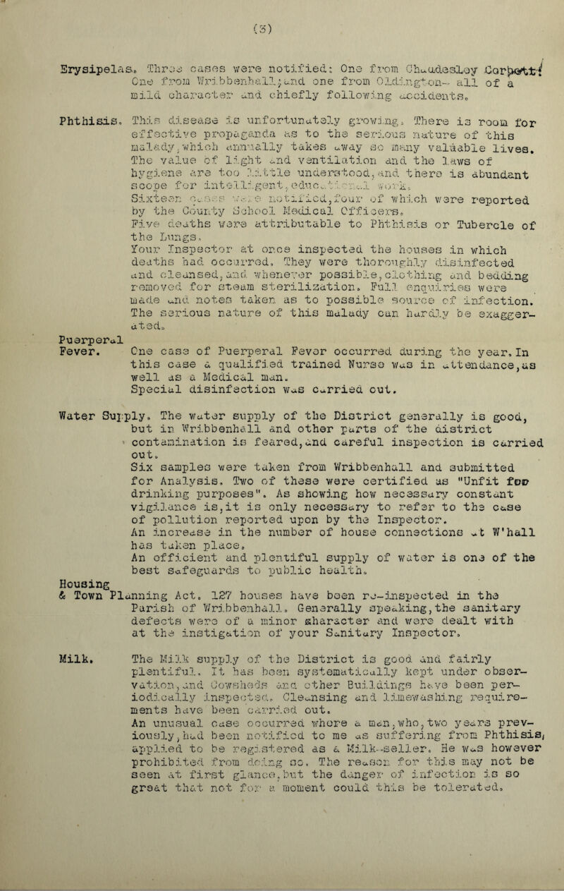 Erysipelas* Throe cases were notified: One from Chu.adQ.sLey One from Wribbsnhalljand one from OLdington- all of a mild character and chiefly following accidents. Phthisis, This disease is unfortunately growing. There is room for effective propaganda as to the serious nature of this malady.which annually takes away so many valuable lives. The value of light and ventilation and the laws of hygiene are too little understood,and there is abundant scope for intelligent,educational work* Sixteen we..e notified,four of which were reported by the County School Medical Officers. Five deaths wore attributable to Phthisis or Tubercle of the Lungs, Your Inspector at or.ee inspected the houses in which deaths had occurred. They were thoroughly disinfected and cleansed, and. whenever possible, clothing and bedding removed for steam sterilization. Full enquiries were made and notes taken as to possible source of infection. The serious nature of this malady can hardly be exagger- ated. Puerperal Fever. One case of Puerperal Fever occurred during the year,In this case a qualified trained Nurse was in attendance,as well as a Medical man. Special disinfection was Carried cut. Water Supply. The water supply of the District generally is good, but in Wribbenhull and other parts of the district contamination is feared,and careful inspection is carried out. Six samples were taken from Wribbenhull and submitted for Analysis, Two of these were certified as Unfit fen? drinking purposes. As showing how necessary constant vigilance is,it is only necessary to refer to the case of pollution reported upon by the Inspector. An increase in the number of house connections mt W'hall has taken place. An efficient and plentiful supply of water is one of the best safeguards to public health. Housing & Town Planning Act. 127 houses have been ro~inspected in the Parish of Wribbenhall, Generally speaking,the sanitary defects wero of a minor character and were dealt with at the instigation of your Sanitary Inspector. Milk, The Milk supply of the District is good and fairly plentiful. It has been systematically kept under obser- vation, and Cowsheds and other Buildings have been per- iodically inspected. Cleansing and lim©washing require- ments have been carried out. An unusual case occurred whore a man,who,two years prev- iously, had been notified to me as suffering from Phthisis, applied to be registered as a Milk--seller. He was however prohibited from doing so. The reason for this may not be seen at first glance,but the danger of infection is so great that not for a moment could this be tolerated.