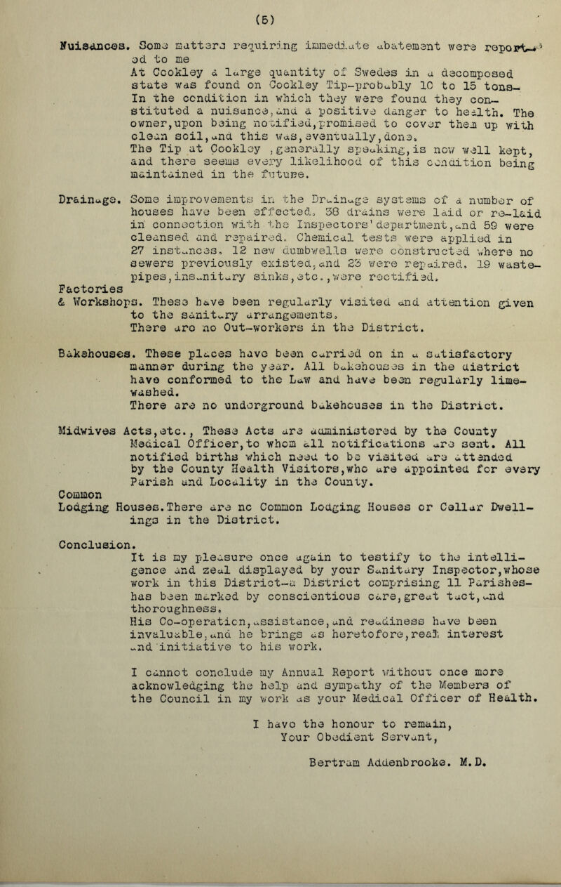 Nuisances. Some matters requiring immediate abatement were report - od to me At Ccokley a large quantity of Swedes in a decomposed state was found on Cockley Tip-prob«bly 10 to 15 tana— In the condition in which they were found they con- stituted a nuisance,and a positive danger to health. The owner,upon being notified,promised to cover them up with clean soil,anti this was,eventually,done. The Tip at Cookloy ,generally speaking,is now well kept, and there seems every likelihood of this condition being maintained in the future. Drainage. Some improvements in the Drainage systems of a number of houses have been effected, 38 drains were laid or re-laid in connection with the Inspectors’department ,c.nd 59 were cleansed and repaired. Chemical tests were applied in 27 instances, 12 new dumbwells were constructed where no sewers previously existed.and 23 were repaired, 19 waste- pipes , insanitary sinks,etc.,were rectified. Factories & Workshops. These have been regularly visited and attention given to the sanitary arrangements. There are no Out-workers in the District. Bakehouses. These places huvo been carried on in a Satisfactory manner during the year. All bakehouses in the district have conformed to the Lav; and have been regularly lime- washed. There are no underground bakehouses in the District. Midwives Acts,etc., These Acts are administered by the County Medical Officer,to whom all notifications are sont. All notified births which need to be visited are attended by the County Health Visitors,who are appointed for every Parish and Locality in the County. Common Lodging Rouses.There are nc Common Lodging Houses or Collar Dwell- ings in the District. Conclusion. It is my pleasure once again to testify to the intelli- gence and 2e«l displayed by your Sanitary Inspector,whose work in this District-a District comprising 11 Parishes- has been marked by conscientious Care,great tact,and thoroughness. His Co-operation,assistance,and readiness have been invaluable,and he brings as heretofore,real interest ~nd initiative to his work. I cannot conclude my Annual Report without once more acknowledging the help and sympathy of the Members of the Council in my work as your Medical Officer of Health. I havo the honour to remain, Your Obedient Servant, Bertram Addenbrooke. M.D