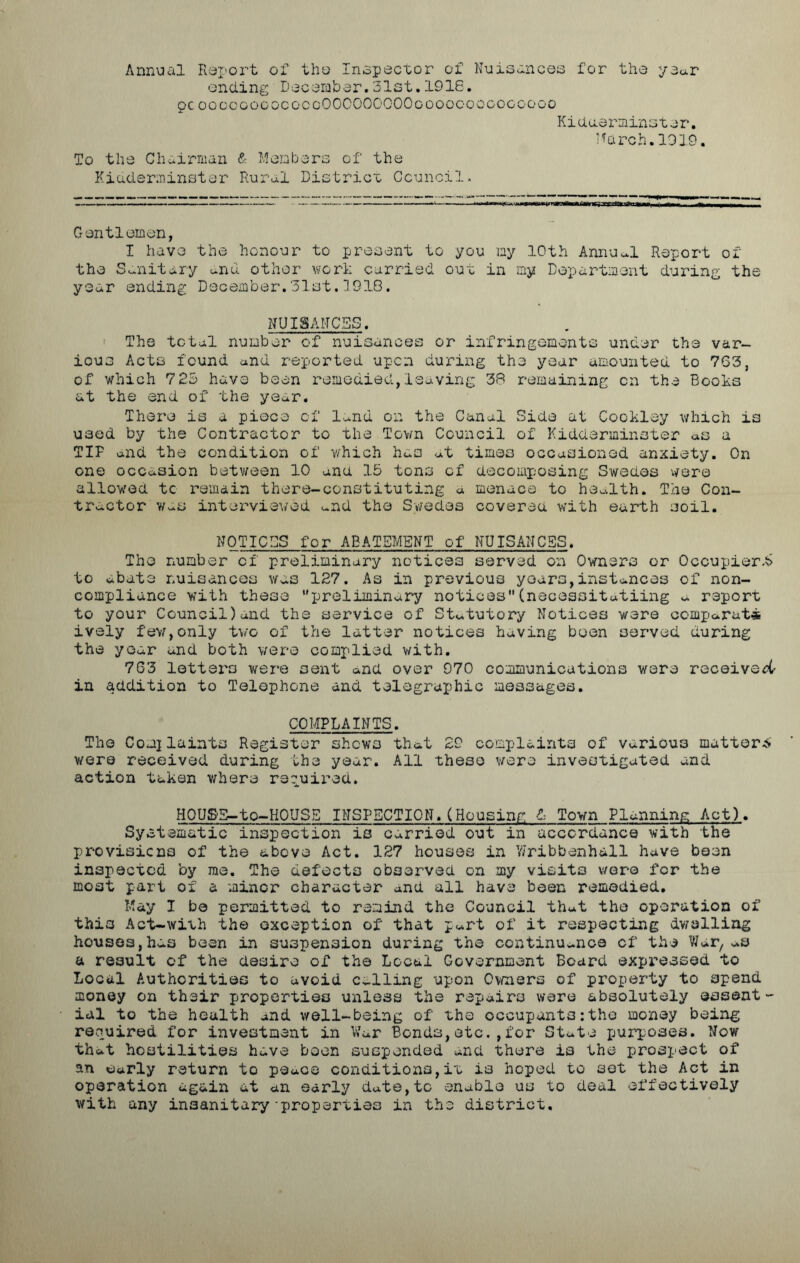 Annual Report of the Inspector of Nuisances for the year ending December.31st.1916. pc ooccoooococgOOOOOOOOOgooocoococoogo Kidderminster*. March.1919. To the Chairman & Members of the Kidderminster Rural District Council. Gentlemen, I have the honour to present to you my 10th Annual Report of the Sanitary and other work carried out in my Department during the year ending December.31st.1918. NUISANCES. The total number of nuisances or infringements under the var- ious Acts found and reported upon during the year amounted to 763, of which 725 have been remedied,leaving 38 remaining on the Books at the end of the year. There is a piece of land on the Canal Side at Cookley which is used by the Contractor to the Town Council of Kidderminster as a TIP and the condition of which has at times occasioned anxiety. On one occasion between 10 ana 15 tons of decomposing Swedes were allowed tc remain there-constituting a menace to health. The Con- tractor was interviewed and the Swedes covered with earth soil. NOTICES for ABATEMENT of NUISANCES. The number of preliminary notices served on Owners or Occupier to abate nuisances was 127. As in previous years,instances of non- compliance with these preliminary notices(nsceasitatiing a report to your Council)and the service of Statutory Notices were oomparati ively few,only two of the latter notices having been served during the year and both were complied with. 763 letters were sent and over 970 communications were received in addition to Telephone and telegraphic messages. COMPLAINTS. The Complaints Register shows that 29 complaints of various matter* were received during the year. All these were investigated and action taken where required. HOUSE—to-HOUSE INSPECTION.(Housing & Town Planning Act). Systematic inspection is carried out in accordance with the provisions of the above Act. 127 houses in Wribbenhall have been inspected by me. The defects observed on my visits were for the moat part of a minor character and all have been remedied. May I be permitted to remind the Council that the operation of this Act-with the exception of that part of it respecting dwelling houses,has been in suspension during the continuance of the War, as a result of the desire of the Local Government Board expressed to Local Authorities to avoid Calling upon Owners of property to spend money on their properties unless the repairs were absolutely essent~ ial to the health and well-being of the occupants:the money being required for investment in War Bonds,etc.,for State purposes. Now that hostilities have boon suspended and there is the prospect of an early return to peace conditions,it is hoped to set the Act in operation again at an early date,to enable us to deal effectively with any insanitary-properties in the district.