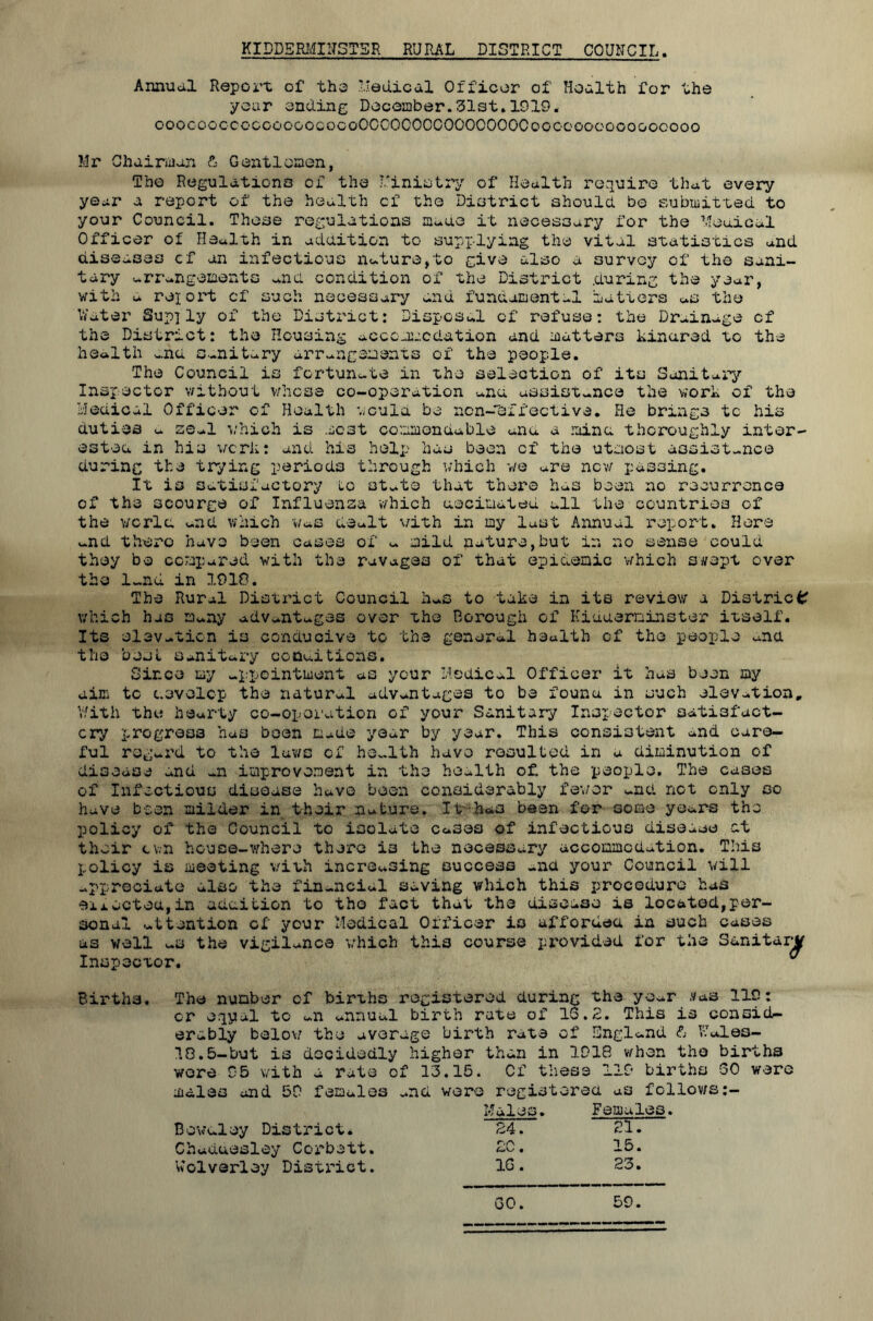 KIDDSRMDTSTSR RURAL DISTRICT COUNCIL. Annual Report of the Helical Officer of Health for the your ending December.31st.1919. ooocooccoccooGOcocoOCOOOOOCOOOOOOOCoGGOooooooGOOooo Mr Chairman & Gentlemen, The Regulations of the Ministry of Health require that every year a report of the health cf the District should bo submitted to your Council. Those regulations matte it necessary for the Medical Officer of Health in addition to supplying the vital statistics and diseases cf an infectious nature,to give also a survey of the sani- tary arrangements and condition of the District .during the year, with a rejort cf such necessary and fundamental matters as the Water Supjly of the District: Disposal cf refuse: the Drainage cf the District: the Housing accommodation and matters kinared to the health ana sanitary arrangements of the people. The Council is fortunate in the selection of its Sanitary Inspector without whose co-operation and assistance the work of the Medical Officer of Health would be ncn-eifective. He brings to his duties a seal which is most commendable ana a mina thoroughly inter- ested in his vcrk: and his help has been cf the utmost assist-nce during the trying periods through which we are new passing. It is satisfactory to state that there has been no recurrence of the scourge of Influenza which decimated all the countries of the world and which Was dealt with in my last Annual report. Here and there have been cases of a mild nature,but in no sense could they be compared with the ravages of that epidemic which swept over the 1-nd in 1918. The Rural District Council haS to take in its review a District which has many advantages over the Borough of Kidderminster itself. Its elevation is conducive to the general health of the people ana the best Sanitary conuitions. Since my appointment as your Medical Officer it has been my aim tc develop the natural advantages to be found in such elevation. With the hearty co-operation of your Sanitary Inspector satisfact- ory progress has been made year by year. This consistent and care- ful regard to the laws cf he-lth have resulted in a diminution of disease and -n improvement in the health of. the people. The cases of Infectious disease have been considerably fewer and not only so have been milder in their nature. It-has been for some years the policy of the Council to isolate cases of infectious disease at their cwn house-where there is the necessary accommodation. This policy is meeting with increasing success and your Council will appreciate also the financial saving which this procedure has eiiGctou,in addition to the fact that the disease is located,per- sonal attention of your Medical Officer is afforded in such cases as well us the vigilance which this course provided for the Sanitary Inspector. ^ Births. The number cf births registered during the year .fas 119: cr eqyal tc an annual birth rate of IS.2. This is consid- erably below the average birth rate of England & Males- 18.5-but is decidedly higher than in 1918 when the births were 95 with a rate of 13.15. Cf these 119 births 60 were males and 59 females mci wore registered as follows Males. Females. Bowdley District. 24. 21. Chaduesley Corbett. DC. 15. Wolverley District. 1G. 23. GO. 59.