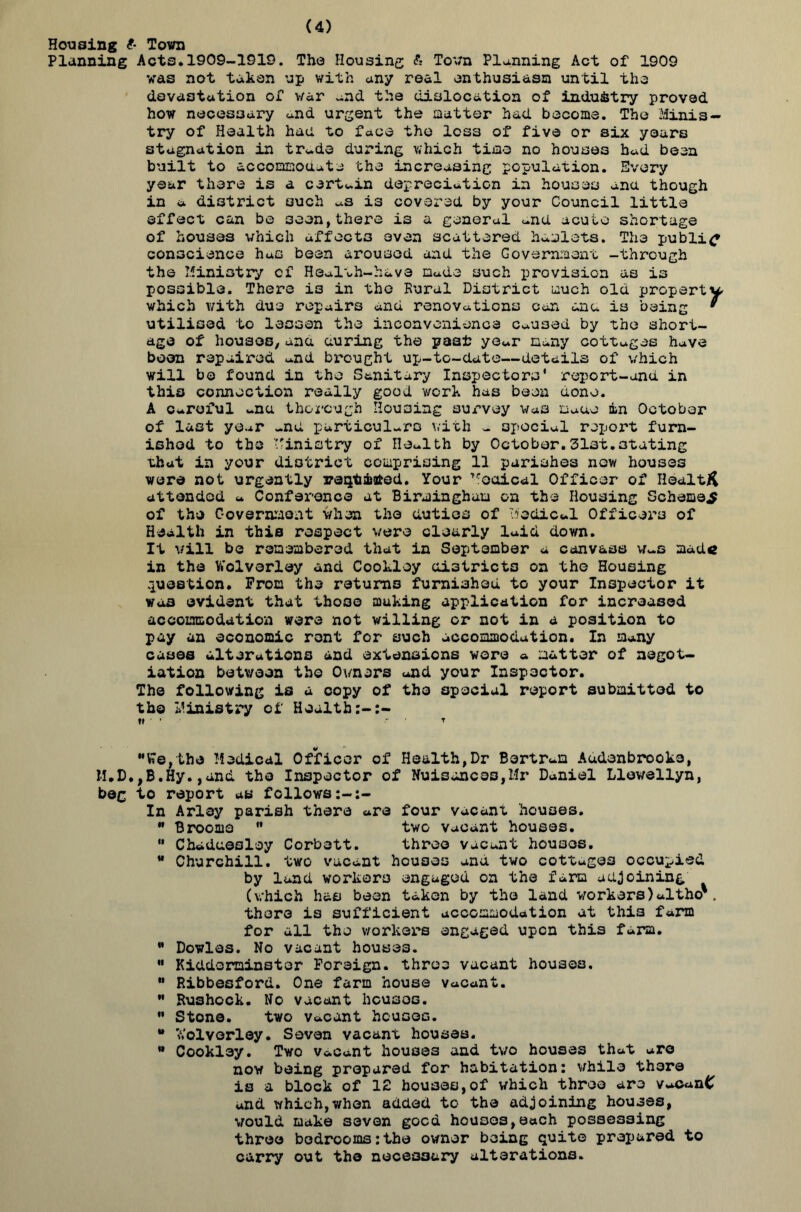(4) Housing t- Town Planning Acts.1909-1919. The Housing & Town Planning Act of 1909 was not taken up with any real enthusiasm until tho devastation of v/ar and the dislocation of industry proved how necessary and urgent the matter had become. The Minis- try of Health had to face the loss of five or six years stagnation in trade during which time no houses had been built to accommodate the increasing population. Every year there is a certain depreciation in houses ana though in a district such as is covered by your Council little effect can be 3oen,there is a general and acute shortage of houses which affects even scattered hamlets. The public conscience has been aroused and the Government -through the Ministry of Health-have made such provision as is possible. There i3 in the Rural District much old property which with due repairs and renovations can ana is being * utilised to lessen the inconvenience Caused by the short- age of houses, ana auring the past year many cottages have boon repaired and brought up-to-date—details of which will bo found in the Sanitary Inspectors' report-and in this connection really good work has been done. A Careful ana thorough Housing survey was uauo in October of last year -nd particulars with - special repox’t furn- ished to the Ministry of Health by October.31st.stating that in your district comprising 11 parishes new houses were not urgently reqt&ated. Your Troaical Officer of Health attended a Conference at Birmingham on the Housing Scheme^ of the Government when the duties of Medical Officers of Health in this respect were clearly laid down. It will be remembered that in September a canvass Was mad« in the Wolverley and Cooklsy districts on the Housing .question. Prom the returns furnished to your Inspector it was evident that those muking application for increased accommodation were not willing or not in a position to pay an economic rent for such accommodation. In many cases alterations and extensions wore a matter of negot- iation between tho Owners and your Inspector. The following is a copy of tho special report submitted to tho Ministry of Health V ' T We,the Medical Officer of Health,Dr Bertram Audenbrooke, M.D.,B.Hy.,and tho Inspector of Nuisances,Mr Daniel Llewellyn, beg to report as follows In Arl3y parish there are four vacant houses. ” Broome  two vacant houses.  Chadaeoloy Corbett. three vacant houses. M Churchill, two vacant houses and two cottages occupied by land workers engaged on the farm adjoining (which has been taken by the land workers) altho'. there is sufficient accommodation at this farm for all the workers engaged upon this farm. M Dowlas. No vacant houses.  Kidderminster Foreign, three vacant houses. ” Ribbesford. One farm house vacant. M Rushock. No vacant heusos.  Stone. two Vacant houses. • V.'olvorley. Seven vacant houses. Cookley. Two vacant houses and two houses that are now being prepared for habitation: while there is a block of 12 houses,of which three are vaCanC and which,when added to the adjoining houses, vould make seven good houses,each possessing three bedrooms:the owner being quite prepared to carry out tho necessary alterations.