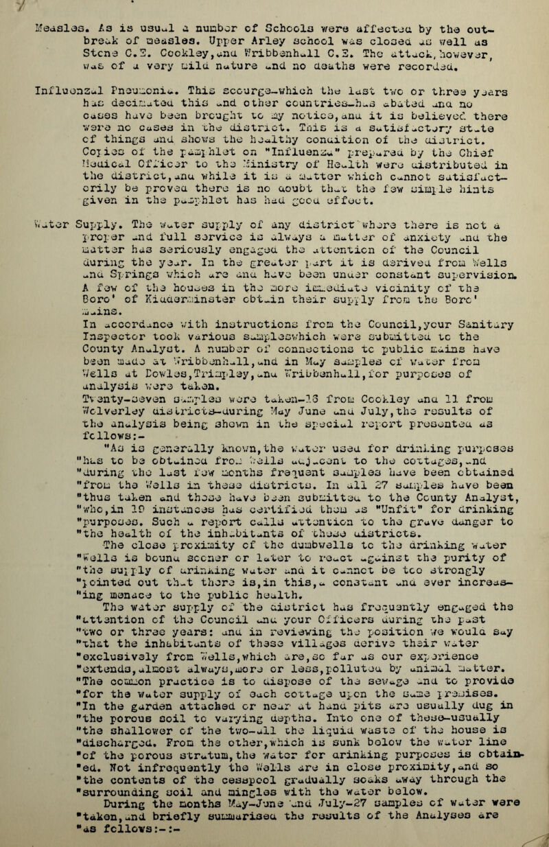 Measles. A3 is usual a number cf Schools v/ere affected by the out- break of measles. Upper Arley schcol vis closed as wall as Stcne C.T. Ccokley,ana VJribbenhall C.3. The attack,however, v/a& of a very mild nature and no deaths were recorded. Influenzal Pneumonia, This scourge-which the last two or three years has decimated this and other countries-h-s abated ana no cases have been brought to my notice,ana it is believed there were nc cases in the district. This is a satisfactory state cf things and shows the healthy condition of the district. Copies of the pamphlet on Influenza prepared by the Chief Medical Officer to the Ministry of Health were distributed in the district,anu while it is a matter which Cannot satisfact- orily be proved there is no aoubt that the few simple hints given in the pamphlet has had good effect. Water Supply. The Water supply of any district where there is net a proper and full service is always a matter of anxiety and the matter has seriously engaged the attention cf the Council during the year. In the greater part it is derived from Wells and Springs which are ana have been under constant supervision. A few cf the houses in the more immediate vicinity of the Boro' of Kidderminster obtain their supply from the Bore' mains. In accordance with instructions from the Council,your Sanitary Inspector took various samplosvhich were submitted tc the County Analyst. A number of connections tc public mains have been made at Viribbenhall,and in May samples cf water from ’Veils at Dowles,Trimpley,anu Wribbenhall,for purposes of analysis were taken. Twenty-seven samples were taken-16 from Ccokley ana 11 from Wclverley distriets-during May June and July,the results of the analysis being shewn in the special report presented as fcllows;- As is generally known,the Water used for drinking purposes has to be obtained from hells adjacent to the cottages,-nd during the last few months frequent samples have been obtained from the Wells in these districts. In all 27 samples have been thus taken and these have been submitted to the County Analyst, who,in IP instances has certified them as Unfit for drinking purposes. Such a report calls attention to the grave danger to the health of the inhabitants of these districts. The close proximity cf the dumbwells tc the drinking water Wells is bound sooner or later to react -gainst the purity of the supply cf urin^ing water and it Cannot be too strongly pointed out that there i3,in this,- constant -na ever incroas- ing menace to the public health. The water supply of the district has frequently engaged the attention of the Council -nu your Officers during the past two or three years: anu in reviewing the position we would Say that the inhabitants of these villages derive their water exclusively from 'Jells, v/hich are,sc far as cur experience extends,almost always,more or less,polluted by animal matter. The common practice is to dispose of the sewage ana to provide for the Water aupply of each cottage upon the Same premises. In the garden attached or near at hand pits are usually dug in the porous soil tc varying depth3. Into one of these-usually the shallower of the two-all the liquid waste of the house io discharged. Prom the other,which is sunk below the water line cf the porous stratum,the water for drinking purposes is obtain- ed. Not infrequently the Wells are in close proximity,and so the contents of the cesspool gradually soaks away through the surrounding soil and mingles with the water below. During the months May-June and July-27 samples cf water were taken,and briefly summarised the results of the Analyses are as fellows:-:-