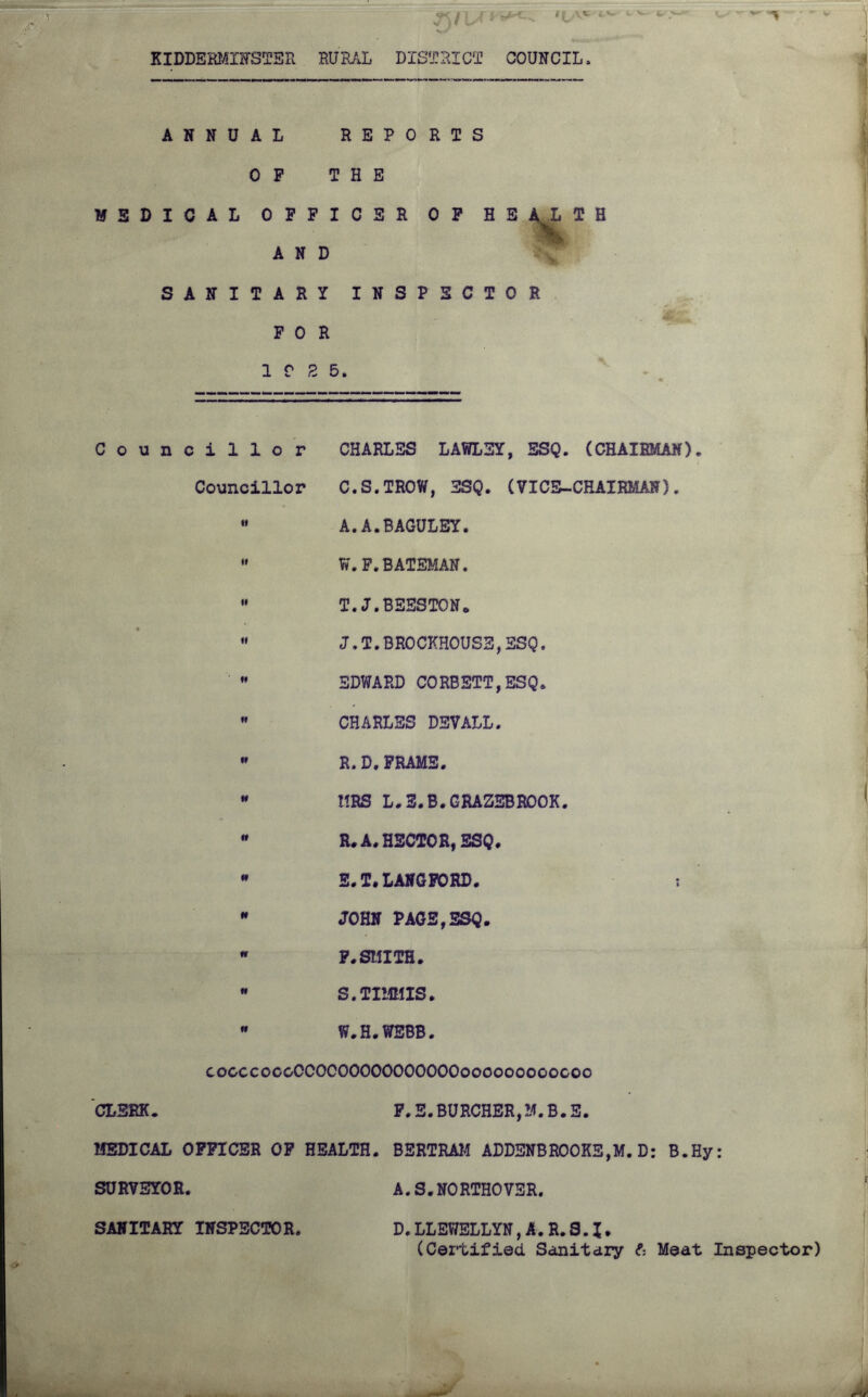 «{ v* KIDDERMINSTER RURAL DISTRICT COUNCIL. ANNUAL REPORTS OP THE MEDICAL OFFICER OF HE AND SANITARY INSPECTOR FOR 10 2 5. L T H Councillor CHARLES LAWLEY, ESQ. (CHAIRMAN). Councillor C.S.TROW, ESQ. (VICE-CHAIRMAN).  A.A.BAGULEY.  W.F.BATEMAN.  T.J.BEESTON*  J,T.BROCKHOUSE,SSQ,  EDWARD CORBETT,ESQ.  CHARLES DEVALL.  R.D,FRAME.  HRS L.3.B.GRAZEBROOK.  R. A. HECTOR, ESQ.  E.T. LANGFORD. ; * JOHN PAGE,ESQ.  F.SMITH.  S.TIMMIS.  W.H.WEBB. cocccoooCCOCOOOOOOOOOOOooooooooocoo CLERK. F.E.BURCHER,M.B.E. MEDICAL OFFICER OF HEALTH. BERTRAM ADDENBROOKE,M.D: B.Hy: SURVEYOR. A.S.NO RTHOVSR. SANITARY INSPECTOR. D.LLEWELLYN,A.R.S.I. (Certified Sanitary ft Meat Inspector)