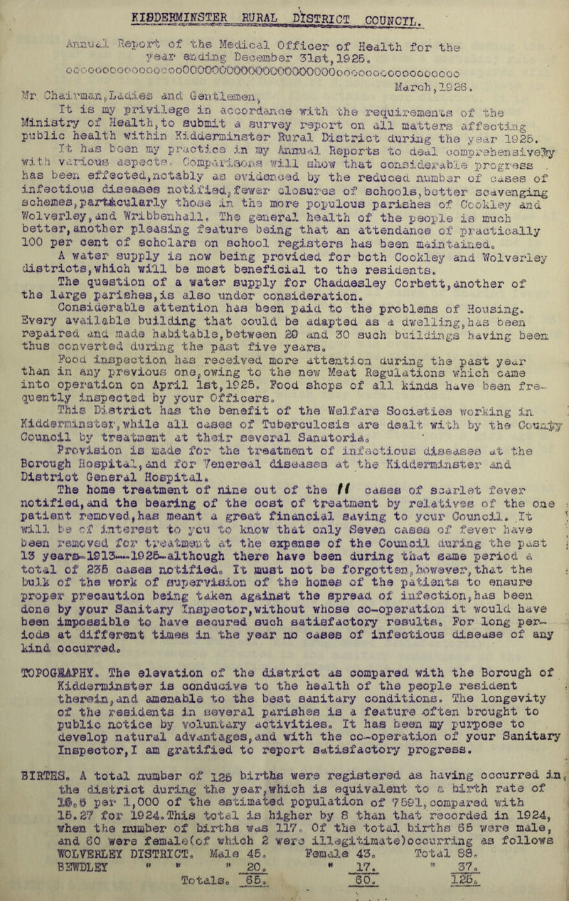 KIBDEBMIffSTER MML-PtSTRICI COUHCTT,. Annual Report of the Medical Officer of Health for the year ending December 31st,1925. ooo oooooooo oooooO00000000000000000000ooooooooooooooooo _ March ,1926„ Mr ChairmantlLadies and Gentlemen, It is my privilege in accordance with the requirements of the Ministry of Health,to submit a survey report on all matters affecting public health within Kidderminster Rural District during the year 1925. has been my practice in my Annual Reports to deal comprehensively wit.;) various aspects- Comparisons will show that considerable progress has been effected,notably as evidenced by the reduced number of cases of infectious diseases notified, fewer closures of schools,better scavenging schemes,particularly those in the more populous parishes of Ccokley and Wolverley,and Wribbenhall. The general health of the people is much better,another pleasing feature being that an attendance of practically 100 per cent of scholars on school registers has been maintained. A water supply is now being provided for both Cookley and Wolverley districts,which will be most beneficial to the residents. The question of a water supply for ChadcLesley Corbett,another of the large parishes,is also under consideration. Considerable attention has been paid to the problems of Housing. Every available building that coulcl be adapted as a dwelling,has been repaired and made habitable,between 20 and 30 such buildings having been thus converted during the past five years. Pood inspection has received more attention during the past year than in any previous one,owing to the new Meat Regulations which came into operation on April 1st,1925. Food shops of all kinds have been fre- quently inspected by your Officers, This District has the benefit of the Welfare Societies working in. Kidd©minster,while all cases of Tuberculosis are dealt with by the County Council by treatment at their several Sanatoria® Provision is made for the treatment of infectious diseases at the Borough Hospital,and for Yenereal diseases at the Kidderminster and District General Hospital. The home treatment of nine out of th© H cases of scarlet fever notified,and the bearing of the cost of treatment by relatives of the one patient removed,has meant a great financial saving to your Council. .It will be of interest to you to know that only Seven cases of fever have been removed for treatment at the expense of the Council during the past 13 year&®1913—1926-although there have been during that same period a total of 235 cases notified® It must not be forgotten/however,that the bulk of the work of supervision of the homes of the patients to ensure proper precaution being taken against the spread of infection,has been done by your Sanitary Inspector,without whose co-operation it would have been impossible to have secured such satisfactory results. For long per- iods at different times in. the year no cases of infectious disease of any kind occurred. TOPOG8AFHY. The elevation of the district as compared with the Borough of Kidderminster is conducive to the health of the people resident therein,and amenable to the best sanitary conditions. The longevity of the residents In several parishes is a feature -often brought to public notice by voluntary activities. It has been my purpose to develop natural advantages,and with the co-operation of your Sanitary Inspector,! am gratified to report satisfactory progress. BIRTHS. A total number of 2.2b births were registered as having occurred in the district during the year,which is equivalent to a birth rate of par 1,000 of the estimated population of 7591,compared with 15.27 for 1924.This total is higher by 8 than that recorded in 1924, when the number of births was 117. Of the total births 65 were male, and 60 were female(of which 2 were illegitimate)occurring as follows WOLVERLEY DISTRICT, Male 45. Female 43e Total 88. BEWDLEY  w  20^  17^ 55 37. Totals. '“65. SO. 126®