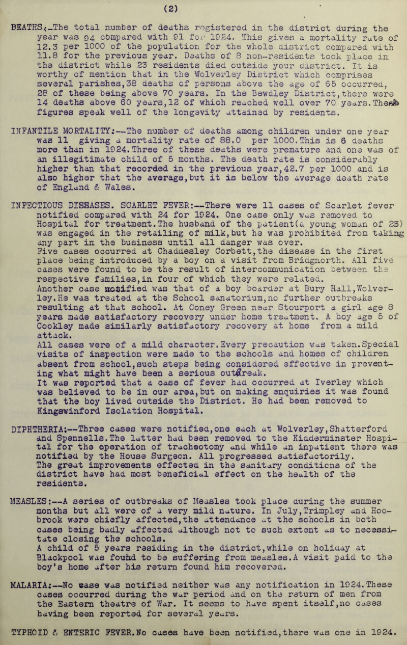 (2) B!EATHS.;_The total number of deaths registered in the district during the year was 94 compared with 91 for 1924, This gives a mortality rate of 12.3 per 1000 of the population for the whole district compared with 11.8 for the previous year. Deaths of 8 non-residents took place in the district while 23 residents died outside your district. It is worthy of mention that in the Wolverley District which comprises several parishes,38 deaths of persons above the age of 65 occurred, 28 of these being above 70 years. In the Bewdley District,there were 14 deaths above 60 years,12 of which reached well over 70 years.Theftfe figures speak well of the longevity attained by residents. INFANTILE MORTALITY;—The number of deaths among children under one year was 11 giving a mortality rate of 88.0 per 1000.This is 6 deaths more than in 1924.Three of these deaths were premature and one was of an illegitimate child of 5 months. The death rate is considerably higher than that recorded in the previous year,42.7 per 1000 and is also higher that the average,but it is below the average death rate of England & Wales. INFECTIOUS DISEASES. SCARLET FEVER:—There were 11 cases of Scarlet fever notified compared with 24 for 1924. One case only was removed to Hospital for treatment.The husband of the patient(a young woman of 23) was engaged in the retailing of milk,but he was prohibited from taking any part in the business until all danger was over. Five cases occurred at Chaddesley Corbett,the disease in the first place being introduced by a boy on. a visit from Bridgnorth. All five cases were found to be the result of intercommunication between the respective families,in four of which they were related. Another case notified was that of a boy boarder at Bury Hall,Wolver- ley. He was treated at the School sanatorium,no further outbreaks resulting at that school. At Coney Green near Stourport a girl age 8 years made satisfactory recovery under home treatment. A boy age 5 of Cookley made similarly satisfactory recovery at home from a mild attack. All cases were of a mild character.Every precaution was taken.Special visits of inspection were made to the schools and homes of children absent from school,such steps being considered effective in prevent- ing what might have been a serious outbreak. It was reported that a case of fever had occurred at Iverley which was believed to be in our area,but on making enquiries it was found that the boy lived outside the District. He had been removed to Kingswinford Isolation Hospital. DIPHTHERIA;—Three cases were notified,one each at Wolverley,Shatterford and Spennells.The latter had been removed to the Kidderminster Hospi- tal for the operation of tracheotomy and while an inpatient there was notified by the House Surgeon. All progressed satisfactorily. The great improvements effected in the sanitary conditions of the district have had most beneficial effect on the health of the residents. MEASLES:—A series of outbreaks of Measles took place during the summer months but all were of a very mild nature. In July,Trimpley and Hoo- brook were chiefly affected,the attendance at the schools in both cases being badly affected although not to such extent as to necessi- tate closing the schools. A child of 5 years residing in the district,while on holiday at Blackpool was fouiid to be suffering from measles.A visit paid to the boy's home after his return found him recovered. MALARIA;—No case was notified neither was any notification in 1924.These cases occurred during the War period and on the return of men from the Eastern theatre of War. It seems to have spent itself,no cases having been reported for several years. TYPHOID & ENTERIC FEVER.No cases have been notified,there v/as one in 1924.