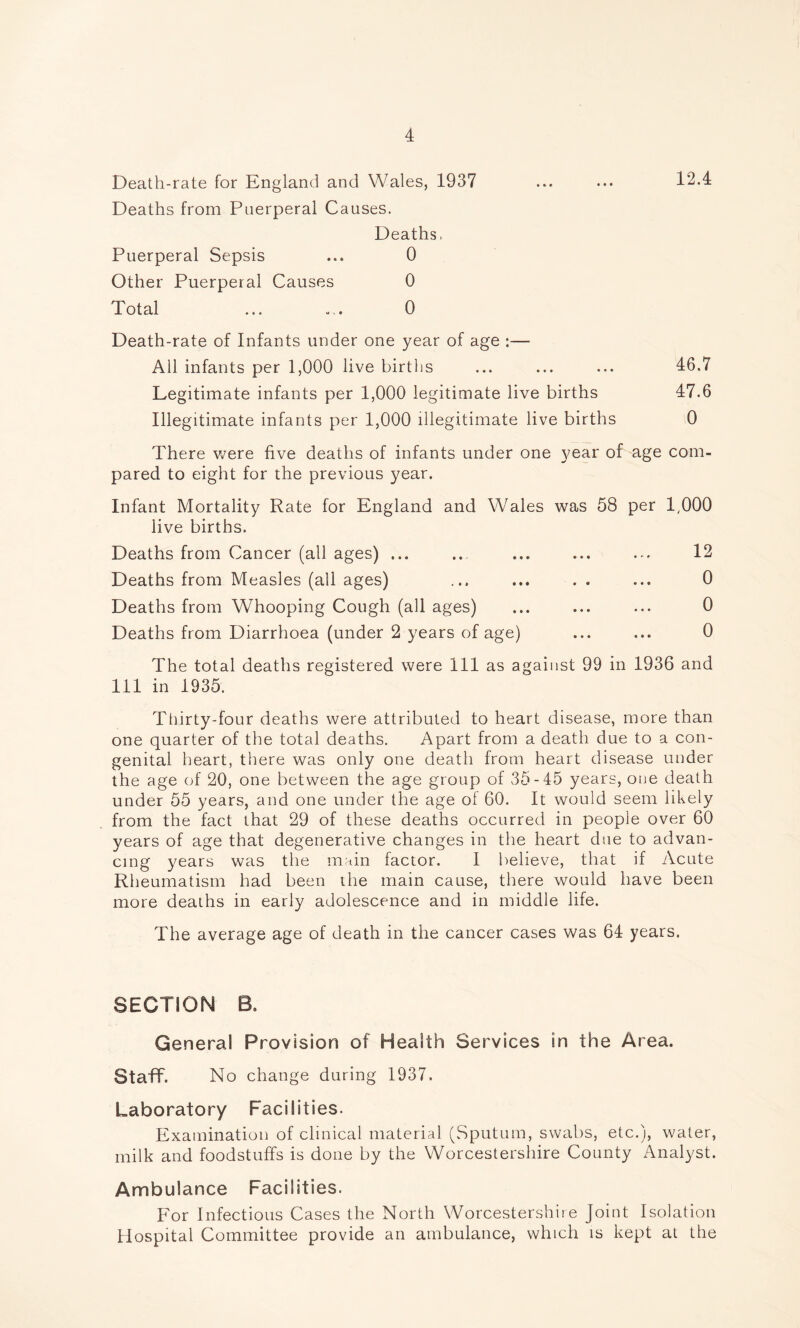 Death-rate for England and Wales, 1937 ... ... 12.4 Deaths from Puerperal Causes. Deaths, Puerperal Sepsis ... 0 Other Puerperal Causes 0 Total ... ... 0 Death-rate of Infants under one year of age :— All infants per 1,000 live births ... ... ... 46.7 Legitimate infants per 1,000 legitimate live births 47.6 Illegitimate infants per 1,000 illegitimate live births 0 There were five deaths of infants under one year of age com- pared to eight for the previous year. Infant Mortality Rate for England and Wales was 58 per 1,000 live births. Deaths from Cancer (all ages) ... ... ... ... ... 12 Deaths from Measles (all ages) ... ... . . ... 0 Deaths from Whooping Cough (all ages) ... ... ... 0 Deaths from Diarrhoea (under 2 years of age) ... ... 0 The total deaths registered were 111 as against 99 in 1936 and 111 in 1935. Thirty-four deaths were attributed to heart disease, more than one quarter of the total deaths. Apart from a death due to a con- genital heart, there was only one death from heart disease under the age of 20, one between the age group of 35-45 years, one death under 55 years, and one under the age of 60. It would seem likely from the fact that 29 of these deaths occurred in people over 60 years of age that degenerative changes in the heart due to advan- cing years was the main factor. I believe, that if Acute Rheumatism had been the main cause, there would have been more deaths in early adolescence and in middle life. The average age of death in the cancer cases was 64 years. SECTION B. General Provision of Health Services in the Area. Staff. No change during 1937. Laboratory Facilities. Examination of clinical material (Sputum, swabs, etc.), water, milk and foodstuffs is done by the Worcestershire County Analyst. Ambulance Facilities. For Infectious Cases the North Worcestershire Joint Isolation Hospital Committee provide an ambulance, which is kept at the