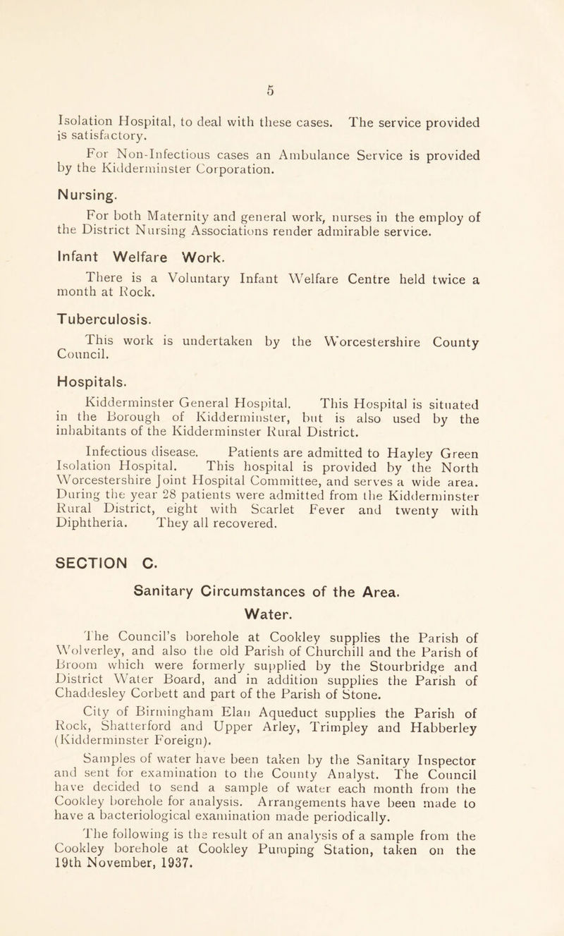 Isolation Hospital, to deal with these cases. The service provided is satisfactory. For Non-Infectious cases an Ambulance Service is provided by the Kidderminster Corporation. Nursing. For both Maternity and general work, nurses in the employ of the District Nursing Associations render admirable service. Infant Welfare Work. There is a Voluntary Infant Welfare Centre held twice a month at Rock. T uberculosis. This work is undertaken by the Worcestershire County Council. Hospitals. Kidderminster General Hospital. This Hospital is situated in the Borough of Kidderminster, but is also used by the inhabitants of the Kidderminster Rural District. Infectious disease. Patients are admitted to Hayley Green Isolation Hospital. This hospital is provided by the North Worcestershire Joint Hospital Committee, and serves a wide area. During the year 28 patients were admitted from the Kidderminster Rural District, eight with Scarlet Fever and twenty with Diphtheria. They all recovered. SECTION C. Sanitary Circumstances of the Area. Water. The Council’s borehole at Cookley supplies the Parish of Wolverley, and also the old Parish of Churchill and the Parish of Broom which were formerly supplied by the Stourbridge and District Water Board, and in addition supplies the Parish of Chaddesley Corbett and part of the Parish of Stone. City of Birmingham Elan Aqueduct supplies the Parish of Rock, Shatterford and Upper Arley, Trimpley and Habberley (Kidderminster Foreign). Samples of water have been taken by the Sanitary Inspector and sent for examination to the County Analyst. The Council have decided to send a sample of water each month from the Cookley borehole for analysis. Arrangements have been made to have a bacteriological examination made periodically. The following is the result of an analysis of a sample from the Cookley borehole at Cookley Pumping Station, taken on the 19th November, 1937.