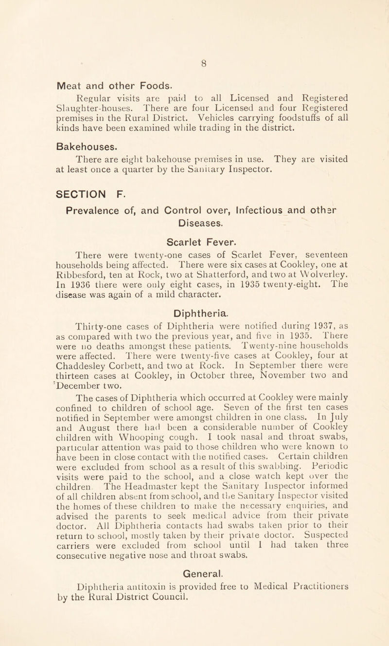 Meat and other Foods. Regular visits are paid to all Licensed and Registered Slaughter-houses. There are four Licensed and four Registered premises in the Rural District. Vehicles carrying foodstuffs of all kinds have been examined while trading in the district. Bakehouses. There are eight bakehouse premises in use. They are visited at least once a quarter by the Sanitary Inspector. SECTION F. Prevalence of, and Control over, Infectious and other Diseases. Scarlet Fever. There were twenty-one cases of Scarlet Fever, seventeen households being affected. There were six cases at Cookley, one at Ribbesford, ten at Rock, two at Shatterford, and two at Wolverley. In 1936 there were only eight cases, in 1935 twenty-eight. The disease was again of a mild character. Diphtheria. Thirty-one cases of Diphtheria were notified during 1937, as as compared with two the previous year, and five in 1935. There were no deaths amongst these patients. Twenty-nine households were affected. There were twenty-five cases at Cookley, four at Chaddesley Corbett, and two at Rock. In September there were thirteen cases at Cookley, in October three, November two and December two. The cases of Diphtheria which occurred at Cookley were mainly confined to children of school age. Seven of the first ten cases notified in September were amongst children in one class. In July and August there had been a considerable number of Cookley children with Whooping cough. I took nasal and throat swabs, particular attention was paid to those children who were known to have been in close contact with the notified cases. Certain children were excluded from school as a result of this swabbing. Periodic visits were paid to the school, and a close watch kept over the children. The Headmaster kept the Sanitary Inspector informed of all children absent from school, and the Sanitary Inspector visited the homes of these children to make the necessary enquiries, and advised the parents to seek medical advice from their private doctor. All Diphtheria contacts had swabs taken prior to their return to school, mostly taken by their private doctor. Suspected carriers were excluded from school until 1 had taken three consecutive negative nose and throat swabs. General. Diphtheria antitoxin is provided free to Medical Practitioners by the Rural District Council.