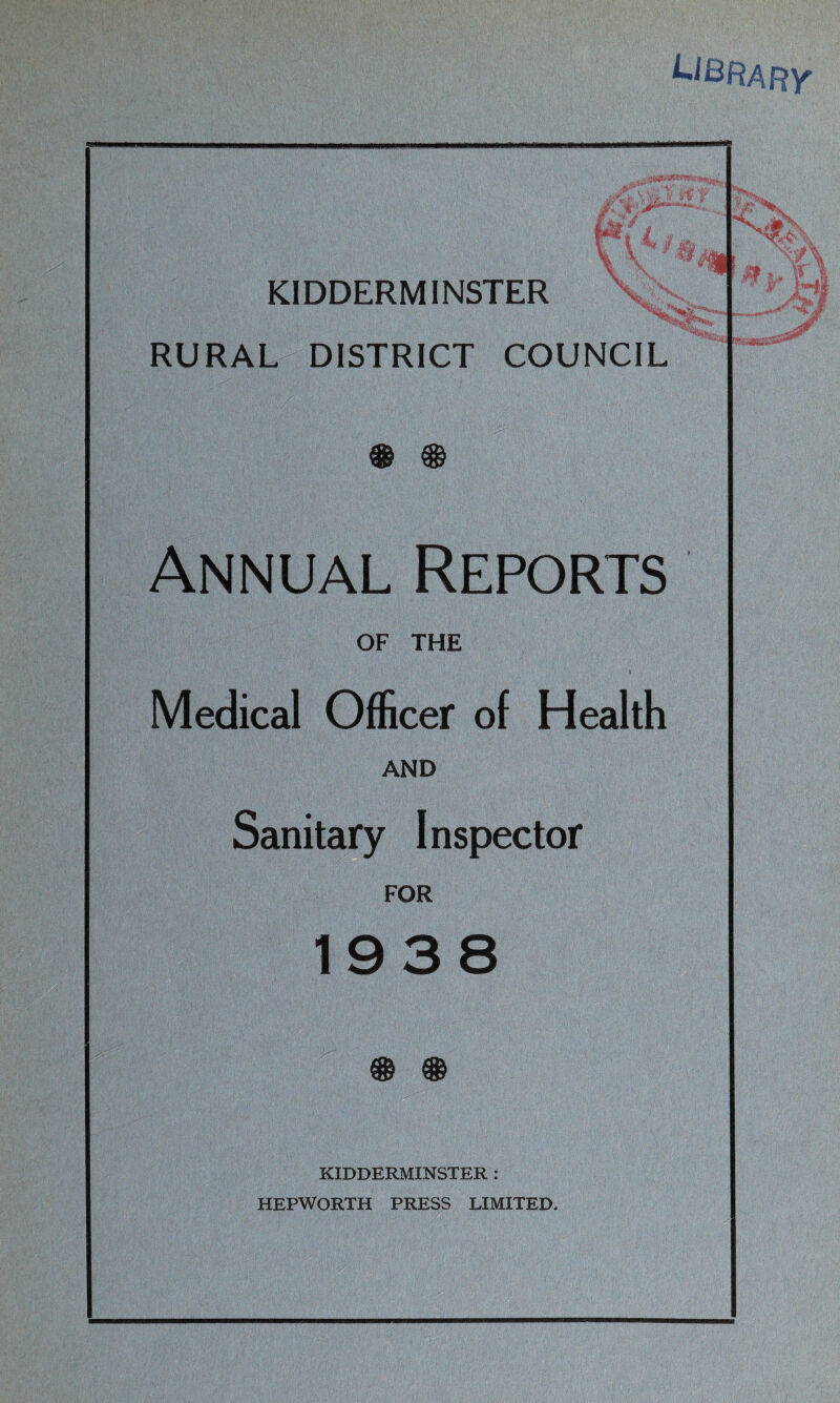 KIDDERMINSTER RURAL DISTRICT COUNCIL CDS nrn Annual Reports OF THE Medical Officer of Health AND Sanitary Inspector FOR 1938 QQQ rr¥i XO7 XJSJ KIDDERMINSTER : HEPWORTH PRESS LIMITED.