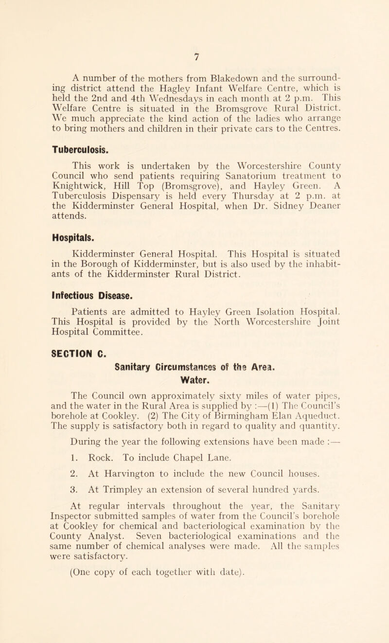 A number of the mothers from Blakedown and the surround- ing district attend the Hagley Infant Welfare Centre, which is held the 2nd and 4th Wednesdays in each month at 2 p.m. This Welfare Centre is situated in the Bromsgrove Rural District. We much appreciate the kind action of the ladies who arrange to bring mothers and children in their private cars to the Centres. Tuberculosis. This work is undertaken by the Worcestershire County Council who send patients requiring Sanatorium treatment to Knightwick, Hill Top (Bromsgrove), and Hayley Green. A Tuberculosis Dispensary is held every Thursday at 2 p.m. at the Kidderminster General Hospital, when Dr. Sidney Deaner attends. Hospitals. Kidderminster General Hospital. This Hospital is situated in the Borough of Kidderminster, but is also used by the inhabit- ants of the Kidderminster Rural District. Infectious Disease. Patients are admitted to Hayley Green Isolation Hospital. This Hospital is provided by the North Worcestershire Joint Hospital Committee. SECTION C. Sanitary Circumstances of the Area, Water, The Council own approximately sixty miles of water pipes, and the water in the Rural Area is supplied by :—(1) The Council’s borehole at Cookley. (2) The City of Birmingham Elan Aqueduct. The supply is satisfactory both in regard to quality and quantity. During the year the following extensions have been made : — 1. Rock. To include Chapel Lane. 2. At Harvington to include the new Council houses. 3. At Trimpley an extension of several hundred yards. At regular intervals throughout the year, the Sanitary Inspector submitted samples of water from the Council’s borehole at Cookley for chemical and bacteriological examination by the County Analyst. Seven bacteriological examinations and the same number of chemical analyses were made. All the samples were satisfactory. (One copy of each together witli date).