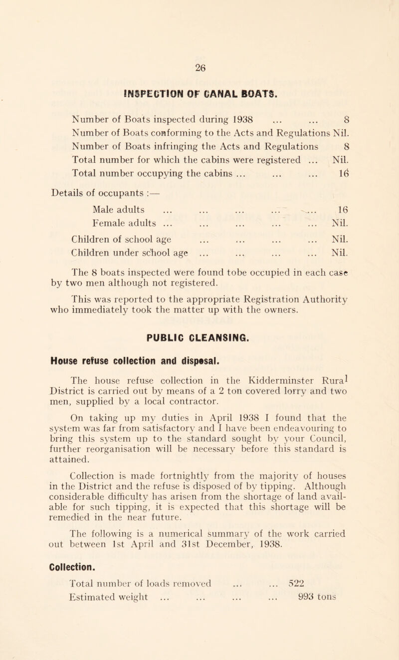 INSPECTION OP CANAL BOATS, Number of Boats inspected during 1938 ... ... 8 Number of Boats conforming to the Acts and Regulations Nil. Number of Boats infringing the Acts and Regulations 8 Total number for which the cabins were registered ... Nil. Total number occupying the cabins ... ... ... 16 Details of occupants :— Male adults ... ... ... ... -„... 16 Female adults ... ... ... ... ... Nil. Children of school age ... ... ... ... Nil. Children under school age ... ... ... ... Nil. The 8 boats inspected were found tobe occupied in each case by two men although not registered. This was reported to the appropriate Registration Authority who immediately took the matter up with the owners. PUBLIC CLEANSING. House refuse collection and disposal. The house refuse collection in the Kidderminster Rura^ District is carried out by means of a 2 ton covered lorry and two men, supplied by a local contractor. On taking up my duties in April 1938 1 found that the system was far from satisfactory and I have been endeavouring to bring this system up to the standard sought by your Council, further reorganisation will be necessary before this standard is attained. Collection is made fortnightly from the majority of houses in the District and the refuse is disposed of by tipping. Although considerable difficulty has arisen from the shortage of land avail- able for such tipping, it is expected that this shortage will be remedied in the near future. The following is a numerical summary of the work carried out between 1st April and 31st December, 1938. Collection. Total number of loads removed ... ... 522 Estimated weight ... ... ... ... 993 tons