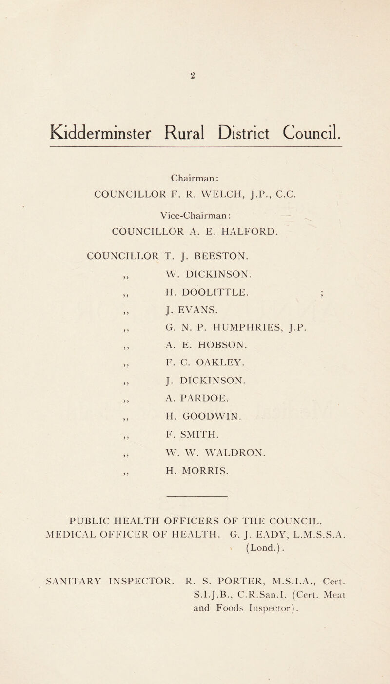 Kidderminster Rural District Council. Chairman: COUNCILLOR F. R. WELCH, J.P., C.C. Vice-Chairman: COUNCILLOR A. E. HALFORD. COUNCILLOR T. J. BEESTON. ,, W. DICKINSON. ,, H. DOOLITTLE. ,, J. EVANS. ,, G. N. P. HUMPHRIES, j.P. ,, A. E. HOBSON. ,, F. C. OAKLEY. ,, J. DICKINSON. ,, A. PARDOE. ,, H. GOODWIN. ,, F. SMITH. ,, W. W. WALDRON. ,, H. MORRIS. PUBLIC HEALTH OFFICERS OF THE COUNCIL. MEDICAL OFFICER OF HEALTH. G. J. EADY, L.M.S.S.A. (Lond.). SANITARY INSPECTOR. R. S. PORTER, M.S.I.A., Cert. S.I.J.B., C.R.San.I. (Cert. Meat and Foods Inspector).