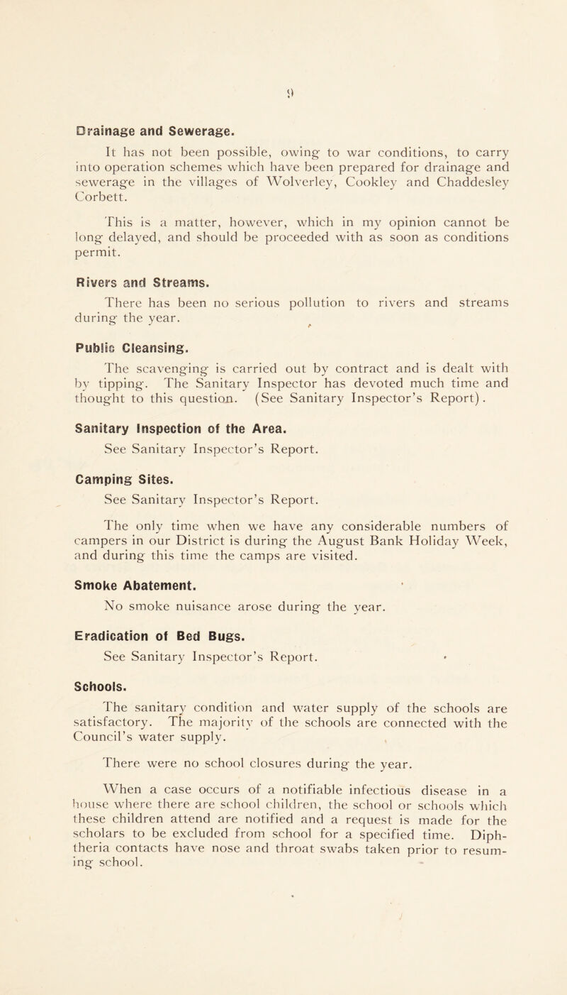 Drainage and Sewerage. It has not been possible, owing to war conditions, to carry into operation schemes which have been prepared for drainage and sewerage in the villages of Wolverley, Cookley and Chaddesley Corbett. This is a matter, however, which in my opinion cannot be long delayed, and should be proceeded with as soon as conditions permit. Rivers and Streams. There has been no serious pollution to rivers and streams during the year. Public Cleansing. The scavenging is carried out by contract and is dealt with by tipping-. The Sanitary Inspector has devoted much time and thought to this question. (See Sanitary Inspector’s Report). Sanitary Inspection of the Area. See Sanitary Inspector’s Report. Camping Sites. See Sanitary Inspector’s Report. The only time when we have any considerable numbers of campers in our District is during the August Bank Holiday Week, and during this time the camps are visited. Smoke Abatement. No smoke nuisance arose during the year. Eradication of Bed Bugs. See Sanitary Inspector’s Report. Schools. The sanitary condition and water supply of the schools are satisfactory. The majority of the schools are connected with the Council’s water supply. There were no school closures during the year. When a case occurs of a notifiable infectious disease in a house where there are school children, the school or schools which these children attend are notified and a request is made for the scholars to be excluded from school for a specified time. Diph- theria contacts have nose and throat swabs taken prior to resum- ing school.