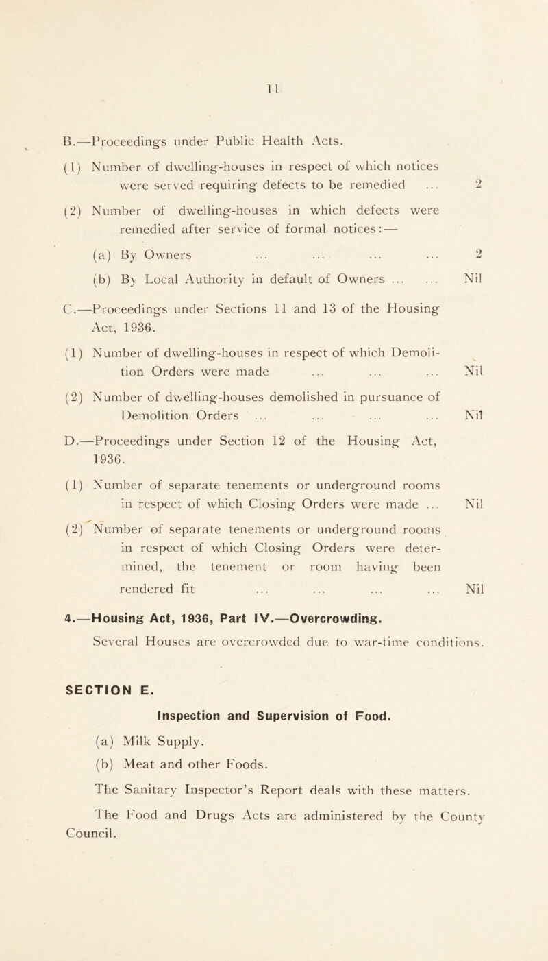 B. —Proceedings under Public Health Acts. (1) Number of dwelling-houses in respect of which notices were served requiring defects to be remedied ... 2 (2) Number of dwelling-houses in which defects were remedied after service of formal notices: — (a) By Owners ... ... ... ... 2 (b) By Local Authority in default of Owners Nil C. —Proceedings under Sections 11 and 13 of the Plousing Act, 1936. (1) Number of dwelling-houses in respect of which Demoli- tion Orders were made ... ... ... Nil (2) Number of dwelling-houses demolished in pursuance of Demolition Orders ... ... ... ... Nil D. —Proceedings under Section 12 of the Housing Act, 1936. (1) Number of separate tenements or underground rooms in respect of which Closing Orders were made ... Nil (2) Number of separate tenements or underground rooms in respect of which Closing Orders were deter- mined, the tenement or room having* been rendered fit ... ... ... ... Nil 4.—Housing Act, 1936, Part SV.—Overcrowding. Several Houses are overcrowded due to war-time conditions. SECTION E. Inspection and Supervision of Food. (a) Milk Supply. (b) Meat and other Foods. The Sanitary Inspector’s Report deals with these matters. The Food and Drugs Acts are administered bv the County Council.
