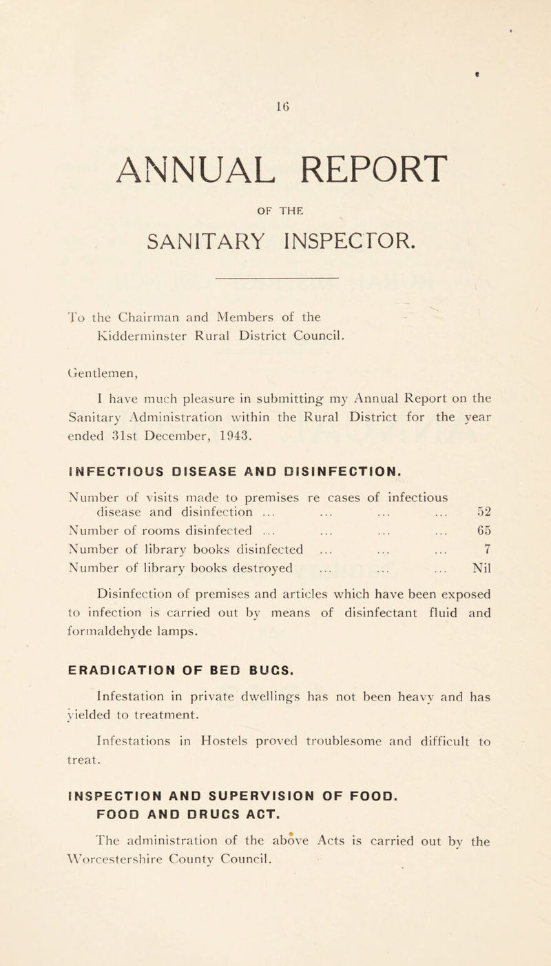 t 16 ANNUAL REPORT OF THE SANITARY INSPECTOR. To the Chairman and Members of the Kidderminster Rural District Council. Gentlemen, I have much pleasure in submitting my Annual Report on the Sanitary Administration within the Rural District for the year ended 31st December, 1943. INFECTIOUS DISEASE AND DISINFECTION. Number of visits made to premises re cases of infectious disease and disinfection ... ... ... ... 52 Number of rooms disinfected ... ... ... ... 65 Number of library books disinfected ... ... ... 7 Number of library books destroyed ... ... ... Nil Disinfection of premises and articles which have been exposed to infection is carried out by means of disinfectant fluid and formaldehyde lamps. ERADICATION OF BED BUGS. Infestation in private dwellings has not been heavy and has yielded to treatment. Infestations in Hostels proved troublesome and difficult to treat. INSPECTION AND SUPERVISION OF FOOD. FOOD AND DRUGS ACT. The administration of the above Acts is carried out by the Worcestershire County Council.