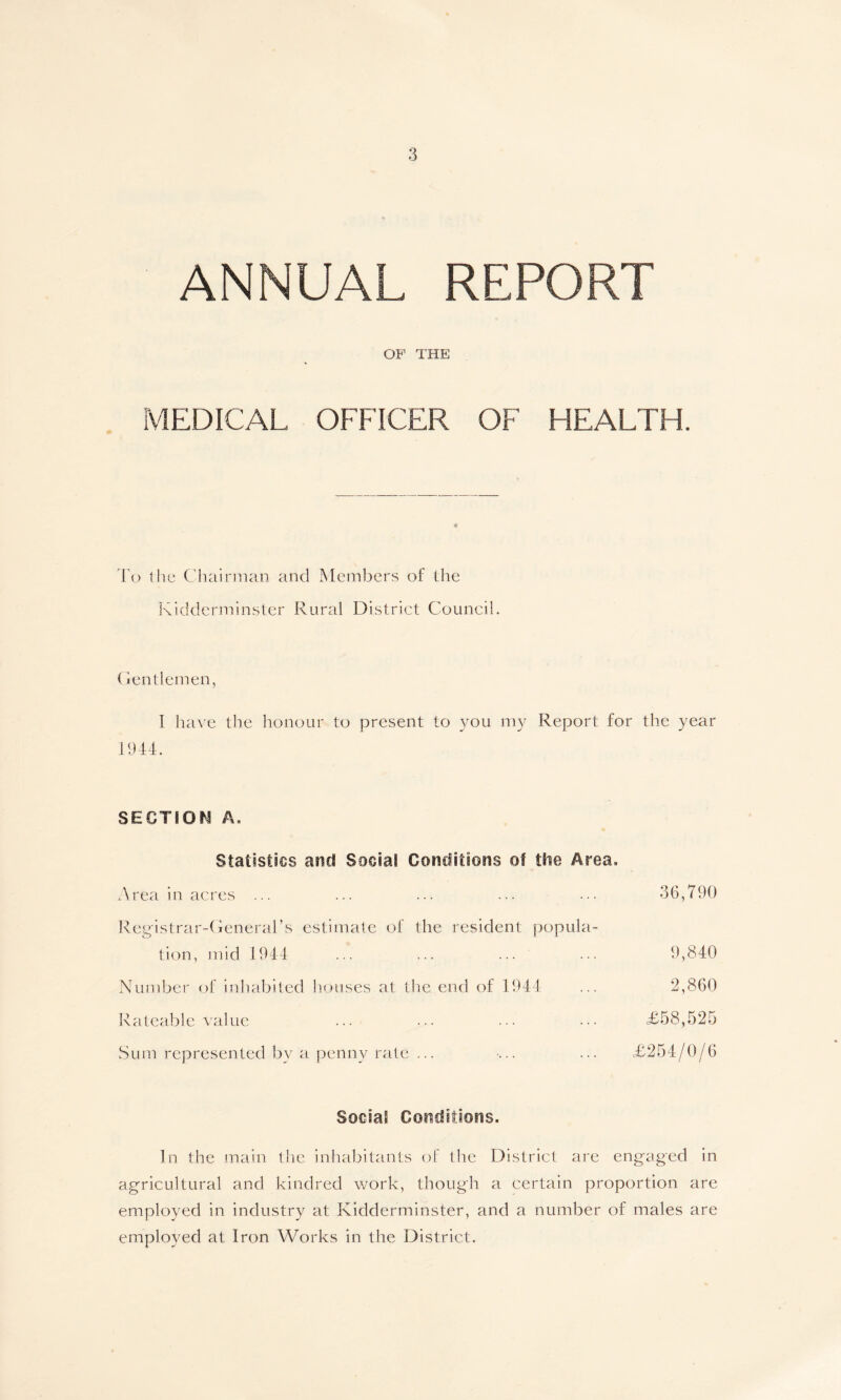 ANNUAL REPORT OF THE] MEDICAL OFFICER OF HEALTH. To the Chairman and Members of the Kidderminster Rural District Council. Gentlemen, I have the honour to present to you my Report for the year 1944. SECTION A, Statistics and Social Conditions of die Area. Area in acres ... ... ... ... • • • 36,790 Registrar-General’s estimate of the resident popula- tion, mid 1944 ... ... ... ... 9,840 Number of inhabited houses at the end of 1944 ... 2,860 Rateable value ... ... ... .£58,525 Sum represented by a penny rate ... ... ... £254/0/6 Social Conditions. In the main the inhabitants of the District are engaged in agricultural and kindred work, though a certain proportion are employed in industry at Kidderminster, and a number of males are employed at Iron Works in the District.