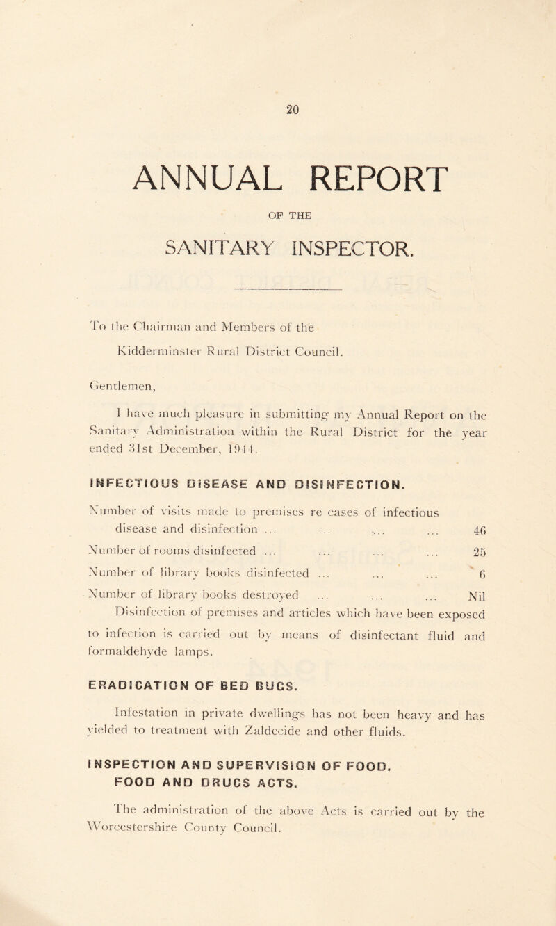 ANNUAL REPORT OF THE SANITARY INSPECTOR. To the Chairman and Members of the Kidderminster Rural District Council, Gentlemen, I have much pleasure in submitting my Annual Report on the Sanitary Administration within the Rural District for the year ended 31st December, 1944. INFECTIOUS DISEASE AND DISINFECTION. Number of visits made to premises re cases of infectious disease and disinfection ... ... .... ... 4(> Number of rooms disinfected ... ... ... ... 25 Number of library books disinfected ... ... ... 6 Number of library books destroyed ... ... ... Nil Disinfection of premises and articles which have been exposed to infection is carried out by means of disinfectant fluid and formaldehyde lamps. ERADICATION OF BED BOOS. Infestation in private dwellings has not been heavy and has yielded to treatment with Zaldecide and other fluids. INSPECTION AND SUPERVISION OF FOOD. FOOD AND DRUGS ACTS. The administration of the above Acts is carried out by the Worcestershire County Council.