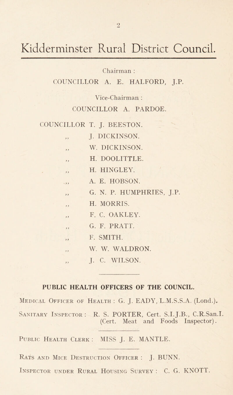 Kidderminster Rural District Council. Chairman : COUNCILLOR A. E. HALFORD, J.P. Vice-Chairman : COUNCILLOR A. PARDOE. COUNCILLOR T. J. BEESTON. J. DICKINSON. „ W. DICKINSON. H. DOOLITTLE. „ H. HINGLEY. A. E. HOBSON. „ G. N. P. HUMPHRIES, J.P. H. MORRIS. „ F. C. OAKLEY. G. F. PRATT. ,, F. SMITH. W. W. WALDRON. J. C. WILSON. PUBLIC HEALTH OFFICERS OF THE COUNCIL. Medical Officer of Health : G. J. EADY, L.M.S.S.A. (Lond.). Sanitary Inspector : R. S. PORTER, Cert. S.I.J.B., C.R.San.I. (Cert. Meat and Foods Inspector). Public Health Clerk : MISS J. E. MANTLE. Rats and Mice Destruction Officer : J. BUNN. Inspector under Rural Housing Survey : C. G. KNOTT.