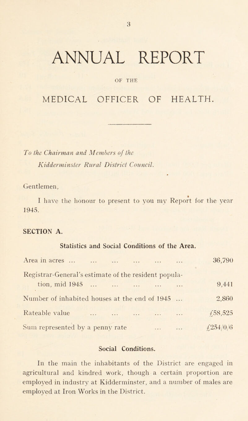 ANNUAL REPORT OF THE MEDICAL OFFICER OF HEALTH. To the Chairman and Members, of the Kidderminster Rural District Council. Gentlemen, » I have the honour to present to you my Report for the year 1945. SECTION A, Statistics and Social Conditions of the Area. Area in acres ... ... ... ... ... ... 36,790 Registrar-General’s estimate of the resident popula- tion, mid 1945 ... ... ... ... ... 9,441 Number of inhabited houses at the end of 1945 ... 2,860 Rateable value ... ... ... ... ... /58,525 Sum represented by a penny rate ... ... £254/0/6 Social Conditions. In the main the inhabitants of the District are engaged in agricultural and kindred work, though a certain proportion are employed in industry at Kidderminster, and a number of males are employed at Iron Works in the District.