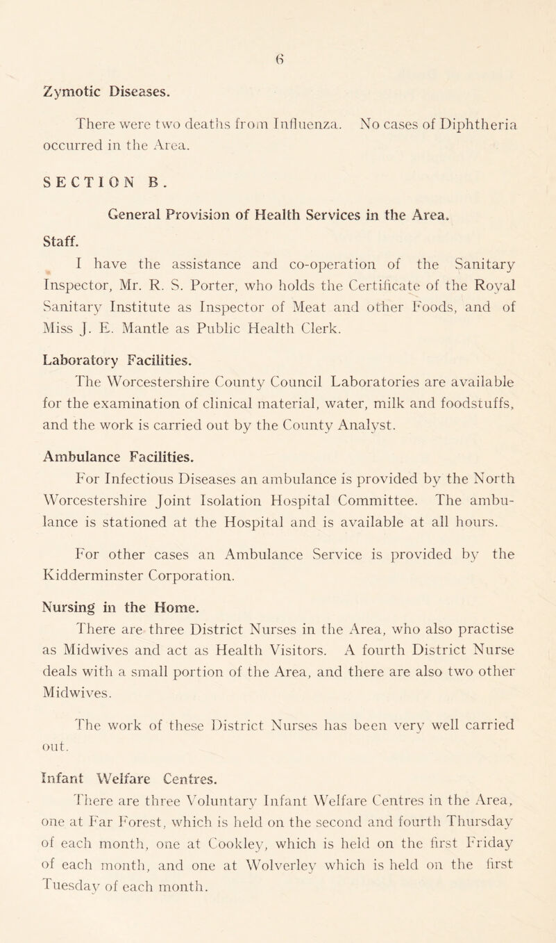 Zymotic Diseases. There were two deaths from Influenza. No cases of Diphtheria occurred in the Area. SECTION B . General Provision of Health Services in the Area. Staff. I have the assistance and co-operation of the Sanitary Inspector, Mr. R. S. Porter, who holds the Certificate of the Royal Sanitary Institute as Inspector of Meat and other Foods, and of Miss j. E. Mantle as Public Health Clerk. Laboratory Facilities. The Worcestershire County Council Laboratories are available for the examination of clinical material, water, milk and foodstuffs, and the work is carried out by the County Analyst. Ambulance Facilities. For Infectious Diseases an ambulance is provided by the North Worcestershire Joint Isolation Hospital Committee. The ambu- lance is stationed at the Hospital and is available at all hours. For other cases an Ambulance Service is provided by the Kidderminster Corporation. Nursing in the Home. There are three District Nurses in the Area, who also practise as Midwives and act as Health Visitors. A fourth District Nurse deals with a small portion of the Area, and there are also two other Midwives. The work of these District Nurses has been very well carried out. Infant Welfare Centres. There are three Voluntary Infant Welfare Centres in the Area, one at Far Forest, which is held on the second and fourth Thursday of each month, one at Cookley, which is held on the first Friday of each month, and one at Wolverley which is held on the first l uesday of each month.
