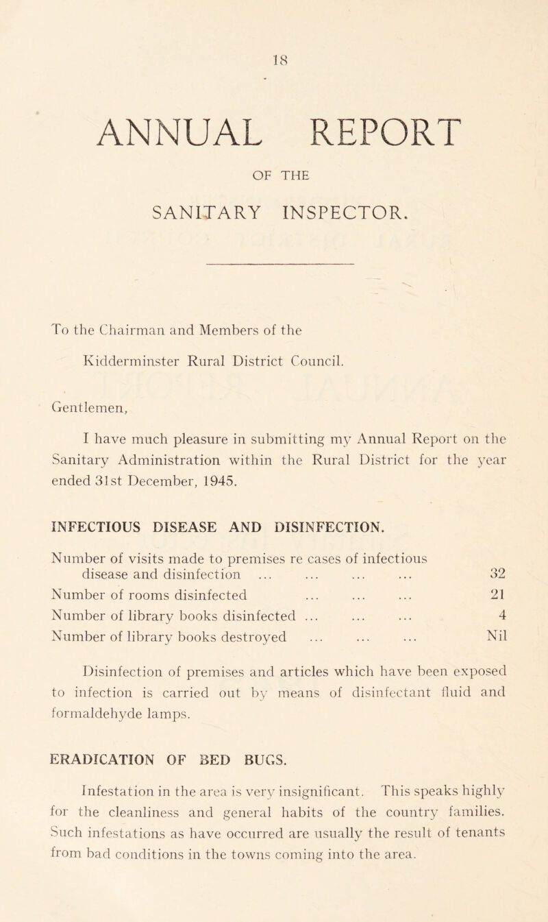 ANNUAL REPORT OF THE SANITARY INSPECTOR, To the Chairman and Members of the Kidderminster Rural District Council. Gentlemen, I have much pleasure in submitting my Annual Report on the Sanitary Administration within the Rural District for the year ended 31st December, 1945. INFECTIOUS DISEASE AND DISINFECTION. Number of visits made to premises re cases of infectious disease and disinfection ... ... ... ... 32 Number of rooms disinfected ... ... ... 21 Number of library books disinfected ... ... ... 4 Number of library books destroyed ... ... ... Nil Disinfection of premises and articles which have been exposed to infection is carried out by means of disinfectant fluid and formaldehyde lamps. ERADICATION OF BED BUGS. Infestation in the area is very insignificant. This speaks highly for the cleanliness and general habits of the country families. Such infestations as have occurred are usually the result of tenants from bad conditions in the towns coming into the area.