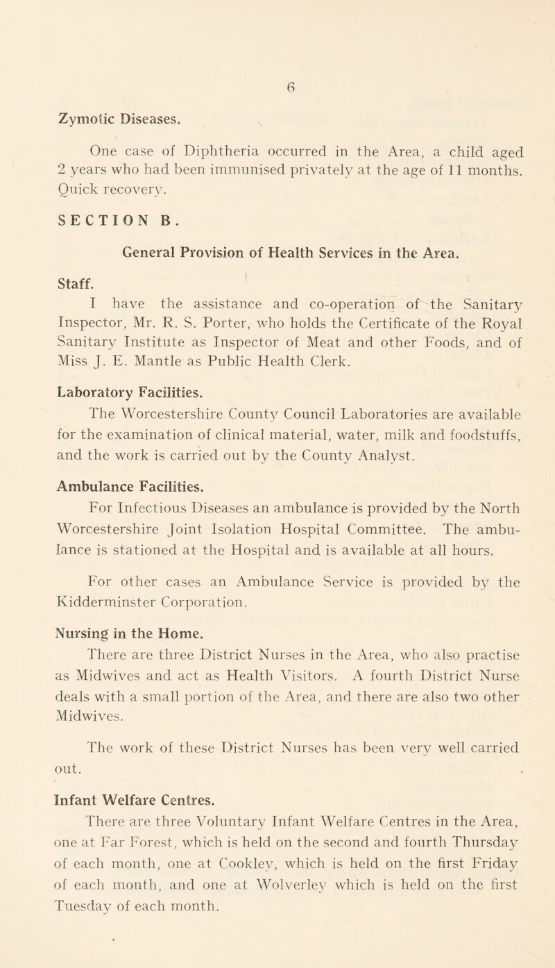 Zymotic Diseases. One case of Diphtheria occurred in the Area, a child aged 2 years who had been immunised privately at the age of 11 months. Quick recovery. SECTION B . General Provision of Health Services in the Area. Staff. I have the assistance and co-operation of the Sanitary Inspector, Mr. R. S. Porter, who holds the Certificate of the Royal Sanitary Institute as Inspector of Meat and other Foods, and of Miss J. E. Mantle as Public Health Clerk. Laboratory Facilities. The Worcestershire County Council Laboratories are available for the examination of clinical material, water, milk and foodstuffs, and the work is carried out by the County Analyst. Ambulance Facilities. For Infectious Diseases an ambulance is provided by the North Worcestershire Joint Isolation Hospital Committee. The ambu- lance is stationed at the Hospital and is available at all hours. For other cases an Ambulance Service is provided by the Kidderminster Corporation. Nursing in the Home. There are three District Nurses in the Area, who also practise as Midwives and act as Health Visitors. A fourth District Nurse deals with a small portion of the Area, and there are also two other Midwives. The work of these District Nurses has been very well carried out. Infant Welfare Centres. There are three Voluntary Infant Welfare Centres in the Area, one at Far Forest, which is held on the second and fourth Thursday of each month, one at Cooklev, which is held on the first Friday of each month, and one at Wolverle}^ which is held on the first Tuesday of each month.
