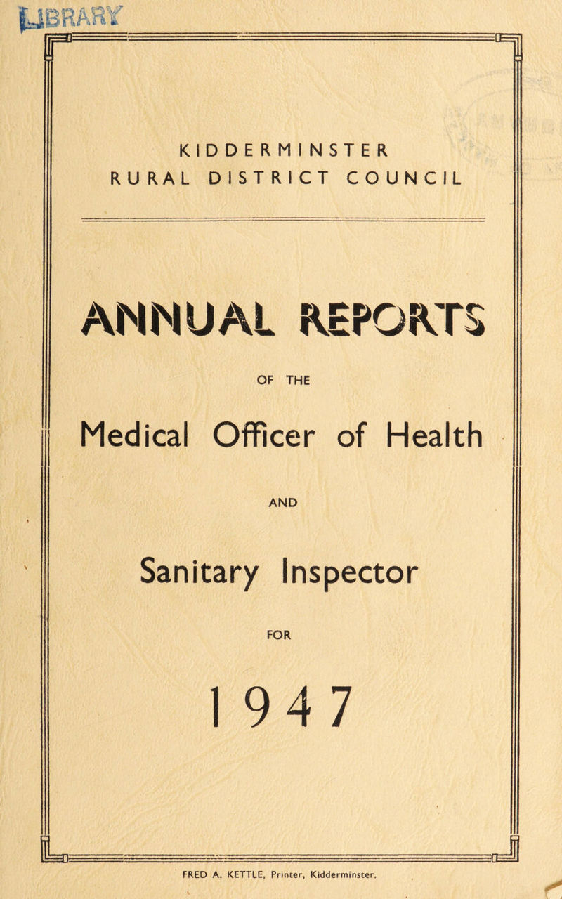 A QV fit & IP :E1 KIDDERMINSTER RURAL DISTRICT COUNCIL ANNUAL REPORTS OF THE Medical Officer of Health AND Sanitary Inspector FOR 1947 Le J FRED A. KETTLE, Printer, Kidderminster.