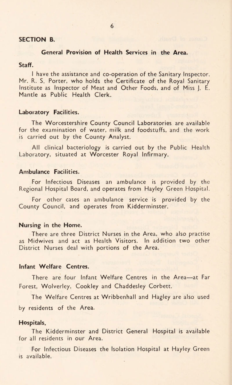 SECTION B. General Provision of Health Services in the Area. Staff. I have the assistance and co-operation of the Sanitary Inspector, Mr. R. S. Porter, who holds the Certificate of the Royal Sanitary institute as Inspector of Meat and Other Foods, and of Miss J. E. Mantle as Public Health Clerk. Laboratory Facilities. The Worcestershire County Council Laboratories are available for the examination of water, milk and foodstuffs, and the work is carried out by the County Analyst. Ail clinical bacteriology is carried out by the Public Health Laboratory, situated at Worcester Royal Infirmary. Ambulance Facilities. For Infectious Diseases an ambulance is provided by the Regional Hospital Board, and operates from Hayley Green Hospital. For other cases an ambulance service is provided by the County Council, and operates from Kidderminster. Nursing in the Home. There are three District Nurses in the Area, who also practise as Midwives and act as Health Visitors. In addition two other District Nurses deal with portions of the Area. Infant Welfare Centres. There are four Infant Welfare Centres in the Area—at Far Forest, Wolverley, Cookley and Chaddesley Corbett. The Welfare Centres at Wribbenhall and Hagley are also used by residents of the Area. Hospitals. The Kidderminster and District General Hospital is available for all residents in our Area. For Infectious Diseases the Isolation Hospital at Hayley Green is available.