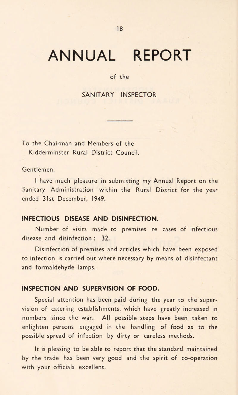 ANNUAL REPORT of the SANITARY INSPECTOR To the Chairman and Members of the Kidderminster Rural District Council. Gentlemen, I have much pleasure in submitting my Annual Report on the Sanitary Administration within the Rural District for the year ended 31st December, 1949. INFECTIOUS DISEASE AND DISINFECTION. Number of visits made to premises re cases of infectious disease and disinfection : 32. Disinfection of premises and articles which have been exposed to infection is carried out where necessary by means of disinfectant and formaldehyde lamps. INSPECTION AND SUPERVISION OF FOOD. Special attention has been paid during the year to the super- vision of catering establishments, which have greatly increased in numbers since the war. All possible steps have been taken to enlighten persons engaged in the handling of food as to the possible spread of infection by dirty or careless methods. It is pleasing to be able to report that the standard maintained by the trade has been very good and the spirit of co-operation with your officials excellent.